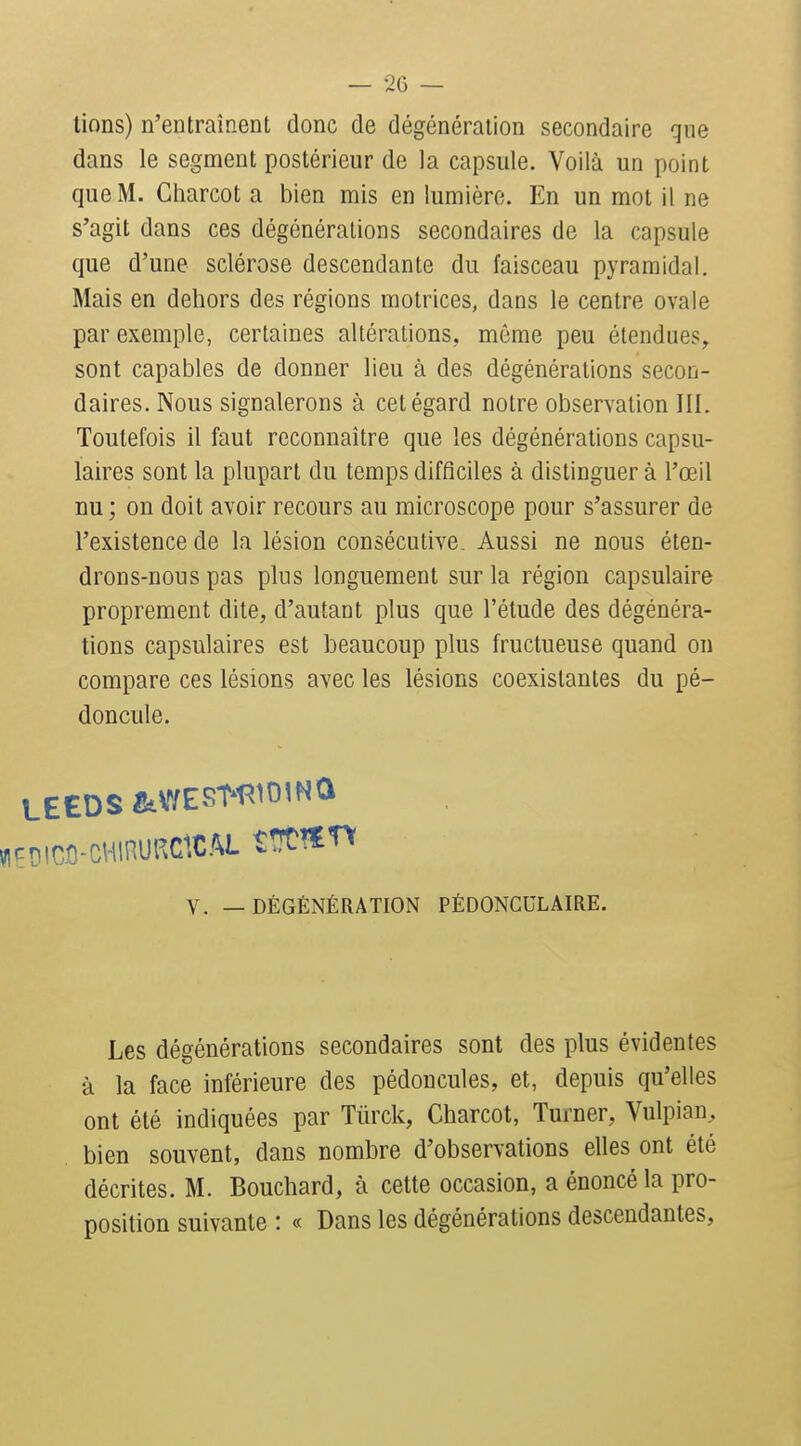 lions) n'entraînent donc de dégénéraiion secondaire que dans le segment postérieur de la capsule. Voilà un point que M. Gharcot a bien mis en lumière. En un mot il ne s'agit dans ces dégcnéralions secondaires de la capsule que d'une sclérose descendante du faisceau pyramidal. Mais en dehors des régions motrices, dans le centre ovale par exemple, certaines altérations, même peu étendues,, sont capables de donner lieu à des dégénéralions secon- daires. Nous signalerons à cet égard notre observation III. Toutefois il faut reconnaître que les dégénérations capsu- laires sont la plupart du temps difficiles à distinguer à l'œil nu ; on doit avoir recours au microscope pour s'assurer de l'existence de la lésion consécutive. Aussi ne nous éten- drons-nous pas plus longuement sur la région capsulaire proprement dite, d'autant plus que l'étude des dégénéra- tions capsulaires est beaucoup plus fructueuse quand on compare ces lésions avec les lésions coexistantes du pé- doncule. cDico-cHinup.clc.M tïït^f n V. — DÉGÉNÉRATION PÉDONCULAIRE. Les dégénérations secondaires sont des plus évidentes à la face inférieure des pédoncules, et, depuis qu'elles ont été indiquées par Tûrck, Gharcot, Turner, Vulpian, bien souvent, dans nombre d'observations elles ont été décrites. M. Bouchard, à cette occasion, a énoncé la pro- position suivante : « Dans les dégénérations descendantes.