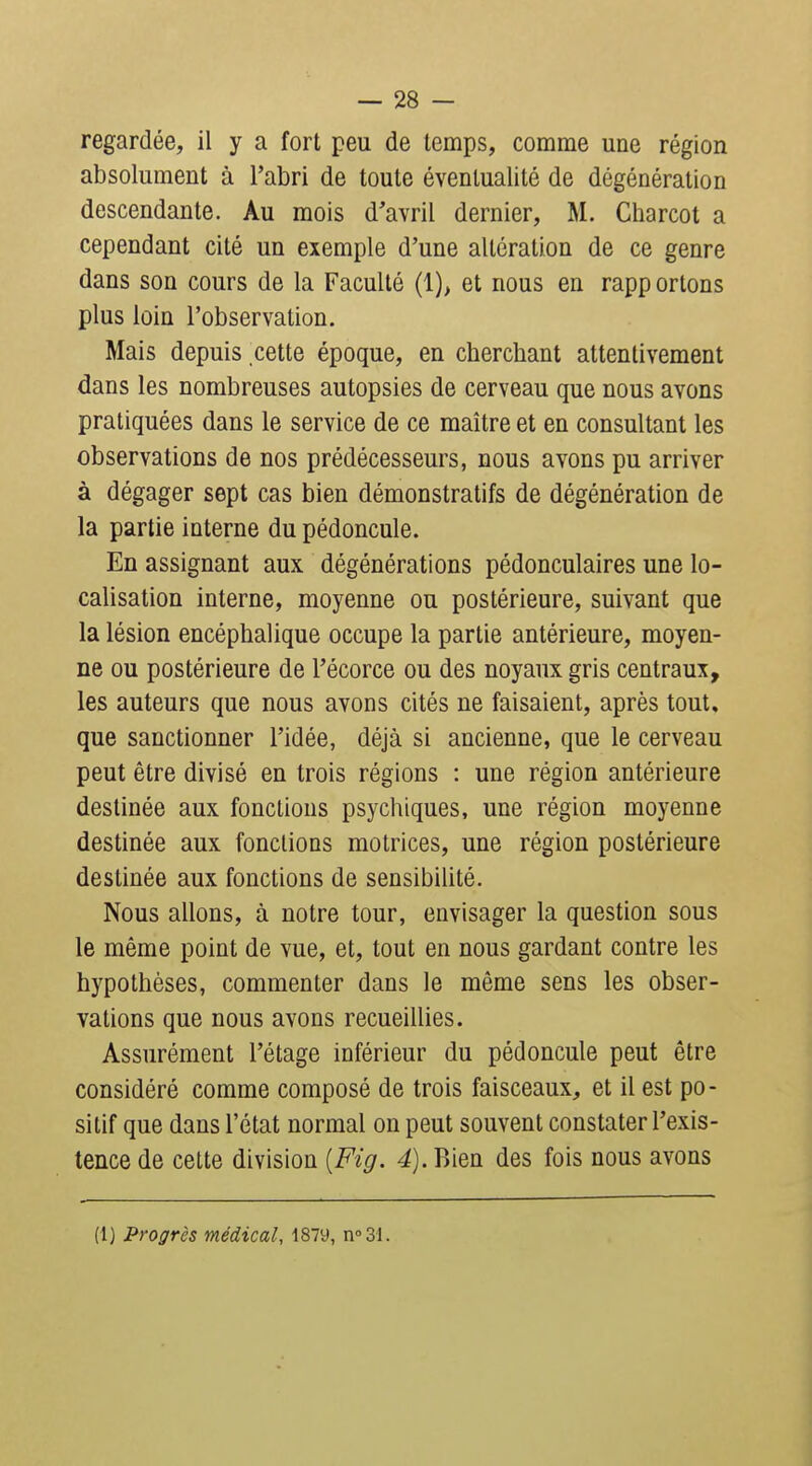 regardée, il y a fort peu de temps, comme une région absolument à l'abri de toute éventualité de dégénération descendante. Au mois d'avril dernier, M. Charcot a cependant cité un exemple d'une altération de ce genre dans son cours de la Faculté (1), et nous en rapportons plus loin l'observation. Mais depuis cette époque, en cherchant attentivement dans les nombreuses autopsies de cerveau que nous avons pratiquées dans le service de ce maître et en consultant les observations de nos prédécesseurs, nous avons pu arriver à dégager sept cas bien démonstratifs de dégénération de la partie interne du pédoncule. En assignant aux dégénérations pédonculaires une lo- calisation interne, moyenne ou postérieure, suivant que la lésion encéphalique occupe la partie antérieure, moyen- ne ou postérieure de l'écorce ou des noyaux gris centraux, les auteurs que nous avons cités ne faisaient, après tout, que sanctionner l'idée, déjà si ancienne, que le cerveau peut être divisé en trois régions : une région antérieure destinée aux fonctions psychiques, une région moyenne destinée aux fonctions motrices, une région postérieure destinée aux fonctions de sensibilité. Nous allons, à notre tour, envisager la question sous le même point de vue, et, tout en nous gardant contre les hypothèses, commenter dans le même sens les obser- vations que nous avons recueillies. Assurément l'étage inférieur du pédoncule peut être considéré comme composé de trois faisceaux, et il est po- sitif que dans l'état normal on peut souvent constater l'exis- tence de cette division [Fig. 4). Bien des fois nous avons