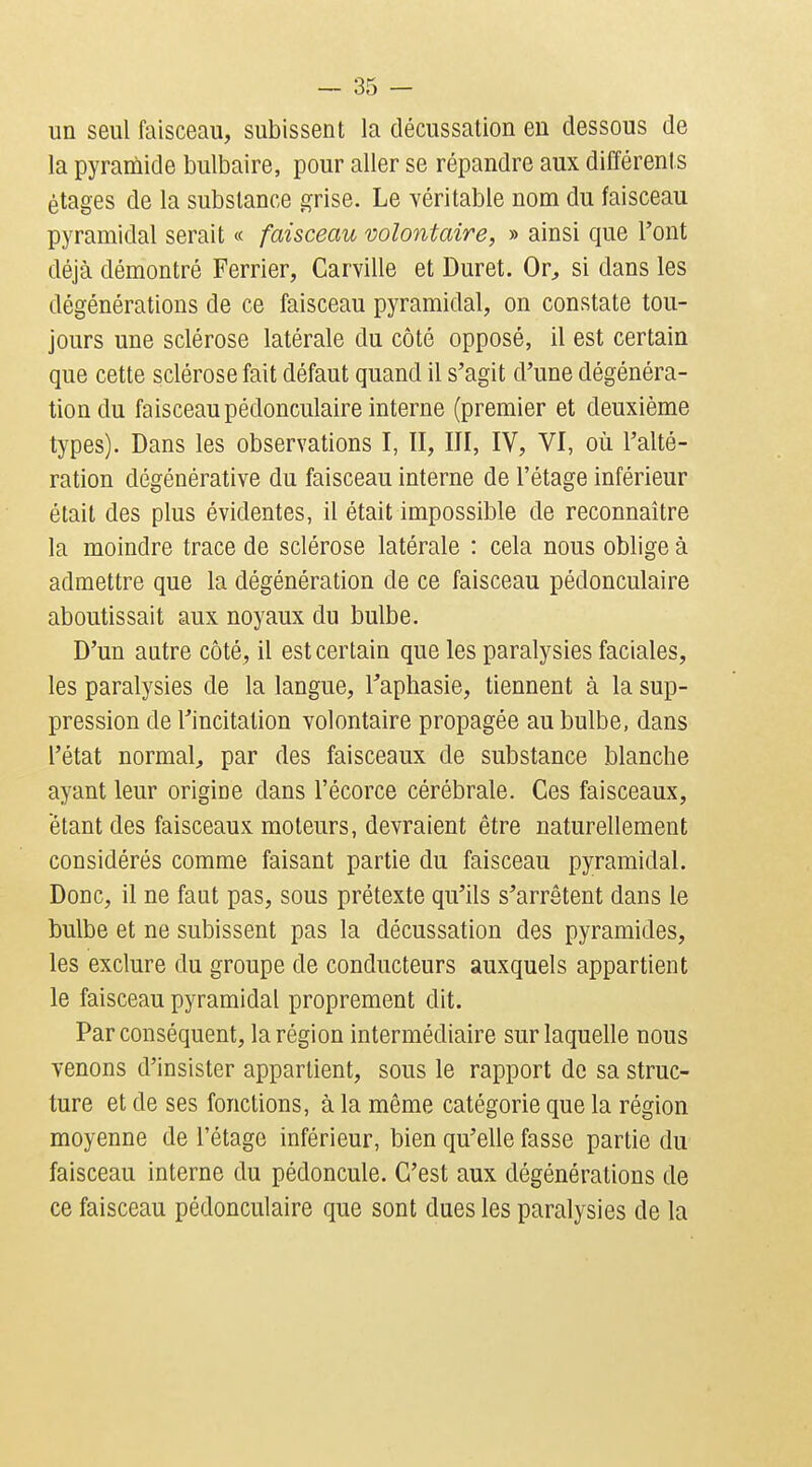 un seul faisceau, subissent la décussation en dessous de la pyramide bulbaire, pour aller se répandre aux différents étages de la substance grise. Le véritable nom du faisceau pyramidal serait « faisceau volontaire, » ainsi que l'ont déjà démontré Ferrier, Carville et Duret. Or^ si dans les dégénérations de ce faisceau pyramidal, on constate tou- jours une sclérose latérale du côté opposé, il est certain que cette sclérose fait défaut quand il s'agit d'une dégénéra- tion du faisceau pédonculaire interne (premier et deuxième types). Dans les observations I, II, III, IV, VI, où l'alté- ration dégénérative du faisceau interne de l'étage inférieur était des plus évidentes, il était impossible de reconnaître la moindre trace de sclérose latérale : cela nous oblige à admettre que la dégénération de ce faisceau pédonculaire aboutissait aux noyaux du bulbe. D'un antre côté, il est certain que les paralysies faciales, les paralysies de la langue, l'aphasie, tiennent à la sup- pression de l'incitation volontaire propagée au bulbe, dans l'état normal, par des faisceaux de substance blanche ayant leur origine dans l'écorce cérébrale. Ces faisceaux, étant des faisceaux moteurs, devraient être naturellement considérés comme faisant partie du faisceau pyramidal. Donc, il ne faut pas, sous prétexte qu'ils s'arrêtent dans le bulbe et ne subissent pas la décussation des pyramides, les exclure du groupe de conducteurs auxquels appartient le faisceau pyramidal proprement dit. Par conséquent, la région intermédiaire sur laquelle nous venons d'insister appartient, sous le rapport de sa struc- ture et de ses fonctions, à la même catégorie que la région moyenne de l'étage inférieur, bien qu'elle fasse partie du faisceau interne du pédoncule. C'est aux dégénérations de ce faisceau pédonculaire que sont dues les paralysies de la