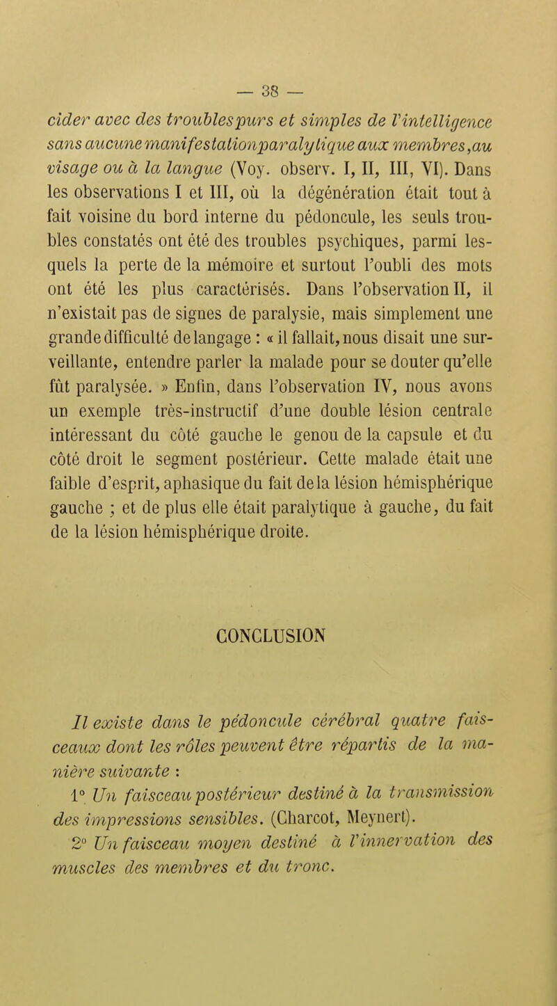 cîdei avec des troublespurs et simples de Vintelligence sans aucune manifesiationparalytique aux membres,au visage ou à la langue (Voy. observ. I, II, III, YI). Dans les observations I et III, où la dégénération était tout à fait voisine du bord interne du pédoncule, les seuls trou- bles constatés ont été des troubles psychiques, parmi les- quels la perte de la mémoire et surtout l'oubli des mots ont été les plus caractérisés. Dans l'observation II, il n'existait pas de signes de paralysie, mais simplement une grande difficulté de langage : « il fallait, nous disait une sur- veillante, entendre parler la malade pour se douter qu'elle fût paralysée. » Enfin, dans l'observation IV, nous avons un exemple très-instructif d'une double lésion centrale intéressant du côté gauche le genou de la capsule et du côté droit le segment postérieur. Cette malade était une faible d'esprit, aphasique du fait delà lésion hémisphérique gauche ; et de plus elle était paralytique à gauche, du fait de la lésion hémisphérique droite. CONCLUSION // existe dans le pédoncule cérébral quatre fais- ceaux dont les rôles peuvent être répartis de la ma- nière suivante : 1° Un faisceau postérieur destiné à la transmission des impressions sensibles. (Charcot, Meynert). 2° Un faisceau moyen destiné à Vinnervation des muscles des membres et d%i tronc.