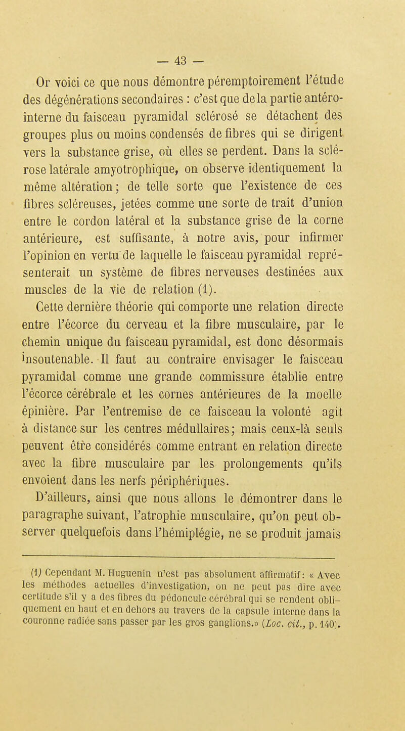 Or voici ce que nous démontre péremptoirement l'élude des dégénérations secondaires : c'est que delà partie antéro- interne du faisceau pyramidal sclérosé se détachent des groupes plus ou moins condensés de fibres qui se dirigent vers la substance grise, où elles se perdent. Dans la sclé- rose latérale amyotropbique, on observe identiquement la même altération ; de telle sorte que l'existence de ces fibres scléreuses, jetées comme une sorte de trait d'union entre le cordon latéral et la substance grise de la corne antérieure, est suffisante, à notre avis, pour infirmer l'opinion en vertu de laquelle le faisceau pyramidal repré- senterait un système de fibres nerveuses destinées aux muscles de la vie de relation (1). Cette dernière théorie qui comporte une relation directe entre l'écorce du cerveau et la fibre musculaire, par le chemin unique du faisceau pyramidal, est donc désormais insoutenable. Il faut au contraire envisager le faisceau pyramidal comme une grande commissure établie entre l'écorce cérébrale et les cornes antérieures de la moelle épinière. Par l'entremise de ce faisceau la volonté agit à distance sur les centres médullaires; mais ceux-là seuls peuvent être considérés comme entrant en relation directe avec la fibre musculaire par les prolongements qu'ils envoient dans les nerfs périphériques. D'ailleurs, ainsi que nous allons le démontrer dans le paragraphe suivant, l'atrophie musculaire, qu'on peut ob- server quelquefois dans l'hémiplégie, ne se produit jamais (i; Cependant M. Iluguenin n'est pas absolument affirmatif: «Avec les méthodes actuelles d'investigation, on ne peut pas dire avec certitude s'il y a des fibres du pédoncule cérébral qui se rendent obli- quement en haut et en dehors au travers de la capsule interne dans la couronne radiée sans passer par les gros ganglions.» [Loc. cit., p. 140;.