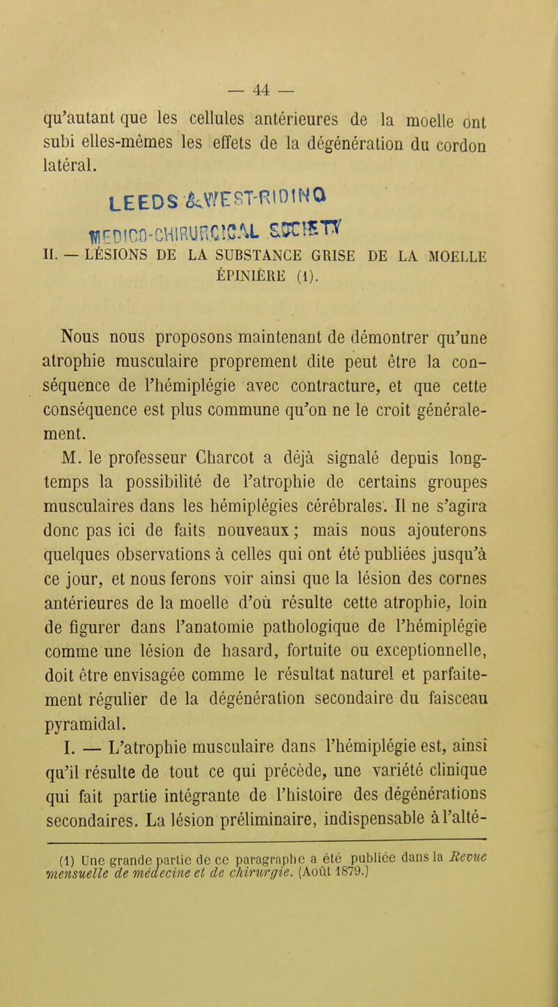 qu'autant que les cellules antérieures de la moelle ont subi elles-mêmes les effets de la dégénération du cordon latéral. lïlçDlOO-CHlRUB.CîC.U tm^Vl II. — LÉSIONS DE LA SUBSTANCE GRISE DE LA MOELLE ÉPINIÈRE (l). Nous nous proposons maintenant de démontrer qu'une atrophie musculaire proprement dite peut être la con- séquence de l'hémiplégie avec contracture, et que cette conséquence est plus commune qu'on ne le croit générale- ment. M. le professeur Charcot a déjà signalé depuis long- temps la possibilité de l'atrophie de certains groupes musculaires dans les hémiplégies cérébrales. Il ne s'agira donc pas ici de faits nouveaux ; mais nous ajouterons quelques observations à celles qui ont été publiées jusqu'à ce jour, et nous ferons voir ainsi que la lésion des cornes antérieures de la moelle d'où résulte cette atrophie, loin de figurer dans l'anatomie pathologique de l'hémiplégie comme une lésion de hasard, fortuite ou exceptionnelle, doit être envisagée comme le résultat naturel et parfaite- ment régulier de la dégénération secondaire du faisceau pyramidal. I. — L'atrophie musculaire dans l'hémiplégie est, ainsi qu'il résulte de tout ce qui précède, une variété clinique qui fait partie intégrante de l'histoire des dégénérations secondaires. La lésion préliminaire, indispensable àl'alté- (1) Une grande partie de ce paragraplic a été publiée dans la Revue mensuelle de médecine et de chirurgie. (Août 1879.)