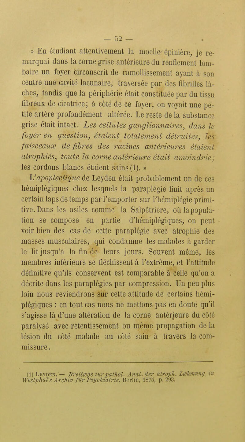 » En étudiant attentivement la moelle épinière, je re- marquai dans la corne grise antérieure du renflement lom- baire un foyer circonscrit de ramollissement ayant à son centre une cavité lacunaire, traversée par des fibrilles lâ- ches, tandis que la périphérie était constituée par du tissu fibreux de cicatrice; à côté de ce foyer, on voyait une pe- tite artère profondément altérée. Le reste de la substance grise était intact. Les cellules ganglionnaires^ dans le foyer en question, étaient totalement détruites, les faisceaux de fibres des racines antérieures étaient atrophiés, toute la corne antérieure était amoindrie; les cordons blancs étaient sains (1). » Vapoplectique de Leyden était probablement un de ces hémiplégiques chez lesquels la paraplégie finit après un certain laps de temps par l'emporter sur l'hémiplégie primi- tive. Dans les asiles comme la Salpêtrière, oùlapopula- tion se compose en partie d'hémiplégiques, on peut voir bien des cas de cette paraplégie avec atrophie des masses musculaires, qui condamne les malades à garder le lit jusqu'à la fin de leurs jours. Souvent même, les membres inférieurs se fléchissent à l'extrême, et l'attitude définitive qu'ils conservent est comparable à celle qu'on a décrite dans les paraplégies par compression. Un peu plus loin nous reviendrons sur cette attitude de certains hémi- plégiques : en tout cas nous ne mettons pas en doute qu'il s'agisse là d'une altération de la corne antérieure du côté paralysé avec retentissement ou même propagation de la lésion du côté malade au côté sain à travers la com- missure. (1) Leyden. — Breitœge zïir pathol. Anat.der atroph. Lalmung, in WestphaVs ArcMv fiir Psychiatrie, Berlin, 187ij, p. 293.