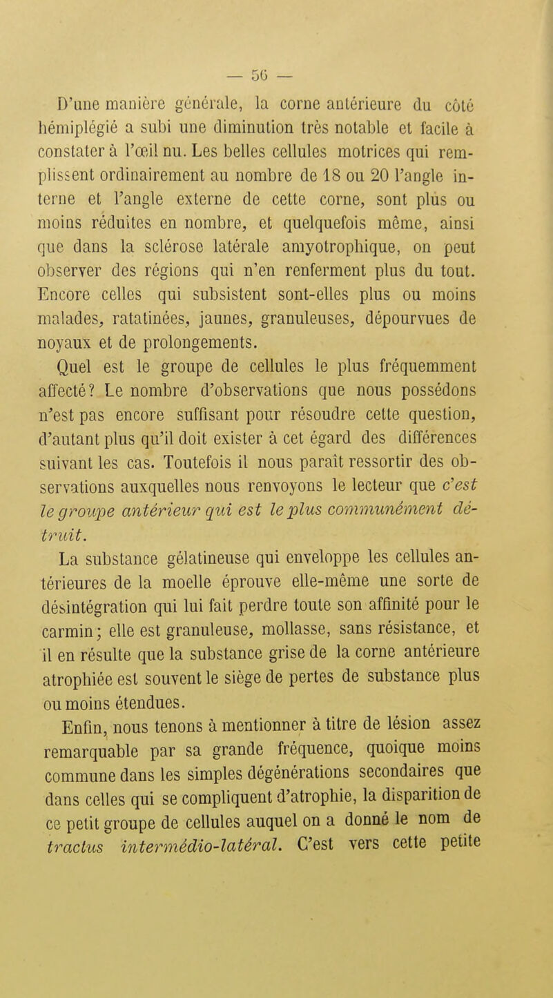 — 50 — D'une manière générale, la corne antérieure du côté hémiplégié a subi une diminution très notable et facile à constater à l'œil nu. Les belles cellules motrices qui rem- plissent ordinairement au nombre de 18 ou 20 l'angle in- terne et l'angle externe de cette corne, sont plus ou moins réduites en nombre, et quelquefois même, ainsi que dans la sclérose latérale amyotrophique, on peut observer des régions qui n'en renferment plus du tout. Encore celles qui subsistent sont-elles plus ou moins malades, ratatinées, jaunes, granuleuses, dépourvues de noyaux et de prolongements. Quel est le groupe de cellules le plus fréquemment affecté? Le nombre d'observations que nous possédons n'est pas encore suffisant pour résoudre cette question, d'autant plus qu'il doit exister à cet égard des différences suivant les cas. Toutefois il nous paraît ressortir des ob- servations auxquelles nous renvoyons le lecteur que c'est le groupe antérieur qui est le plus communément dé- truit. La substance gélatineuse qui enveloppe les cellules an- térieures de la moelle éprouve elle-même une sorte de désintégration qui lui fait perdre toute son affinité pour le carmin; elle est granuleuse, mollasse, sans résistance, et il en résulte que la substance grise de la corne antérieure atrophiée est souvent le siège de pertes de substance plus ou moins étendues. Enfin, nous tenons à mentionner à titre de lésion assez remarquable par sa grande fréquence, quoique moins commune dans les simples dégénérations secondaires que dans celles qui se compliquent d'atrophie, la disparition de ce petit groupe de cellules auquel on a donné le nom de traclus intermédio-latéral. C'est vers cette petite