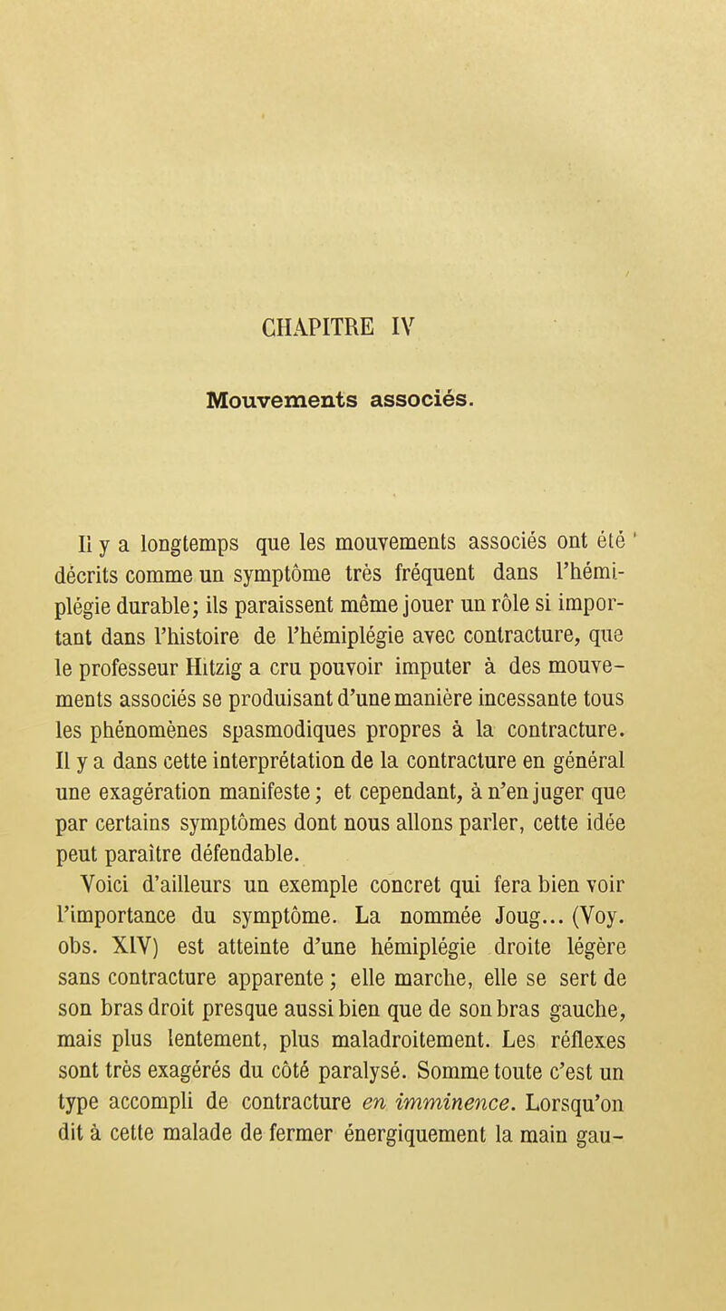 Mouvements associés. li y a longtemps que les mouvements associés ont été ' décrits comme un symptôme très fréquent dans l'hémi- plégie durable; ils paraissent même jouer un rôle si impor- tant dans l'histoire de l'hémiplégie avec contracture, que le professeur Hitzig a cru pouvoir imputer à des mouve- ments associés se produisant d'une manière incessante tous les phénomènes spasmodiques propres à la contracture. Il y a dans cette interprétation de la contracture en général une exagération manifeste; et cependant, à n'en juger que par certains symptômes dont nous allons parler, cette idée peut paraître défendable. Voici d'ailleurs un exemple concret qui fera bien voir l'importance du symptôme. La nommée Joug... (Voy. obs. XIV) est atteinte d'une hémiplégie droite légère sans contracture apparente ; elle marche, elle se sert de son bras droit presque aussi bien que de son bras gauche, mais plus lentement, plus maladroitement. Les réflexes sont très exagérés du côté paralysé. Somme toute c'est un type accompli de contracture en imminence. Lorsqu'on dit à cette malade de fermer énergiquement la main gau-