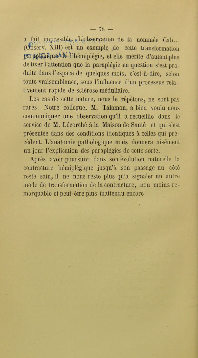 à fail^ ii^-a];)OiSsibl^.y,L'ob&eryatioii de la nommée Cab... (dÈserv. XllI) est un exemple de cette transformation pr|^l|g^fii^^^ Vliémiplégie, et elle mérite d'autant plus de fixer l'attention que la paraplégie en question s'est pro- duite dans l'espace de quelques mois, c'est-à-dire, selon toute vraisemblance, sous l'influence d'un processus rela- tivement rapide de sclérose médullaire. Les cas de cette nature, nous le répétons, ne sont pas rares. Notre collègue, M. Talamon, a bien voulu nous communiquer une observation qu'il a recueillie dans le service de M. Lécorché à la Maison de Santé et qui s'est présentée dans des conditions identiques à celles qui pré- cèdent. L'anatomie pathologique nous donnera aisément un jour l'explication des paraplégies de cette sorte. Après avoir poursuivi dans son évolution naturelle la contracture hémiplégique jusqu'à son passage au côté resté sain, il ne nous reste plus qu'à signaler un autre mode de transformation de la contracture, non moins re- marquable et peut-être plus inattendu encore.