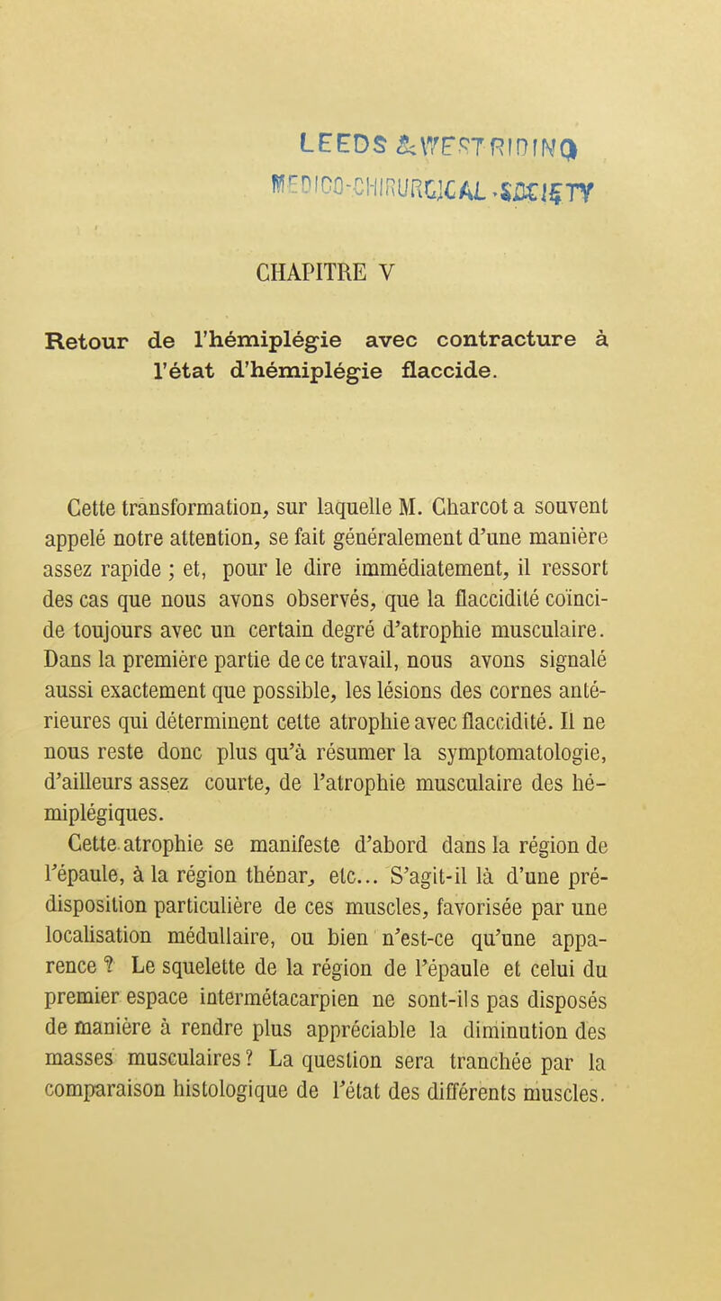 Retour de l'hémiplégie avec contracture à l'état d'hémiplégie flaccide. Cette transformation, sur laquelle M. Charcot a souvent appelé notre attention, se fait généralement d'une manière assez rapide ; et, pour le dire immédiatement, il ressort des cas que nous avons observés, que la flaccidité coïnci- de toujours avec un certain degré d'atrophie musculaire. Dans la première partie de ce travail, nous avons signalé aussi exactement que possible, les lésions des cornes anté- rieures qui déterminent celte atrophie avec flaccidité. Il ne nous reste donc plus qu'à résumer la symptomatologie, d'aiUeurs assez courte, de l'atrophie musculaire des hé- miplégiques. CeUe atrophie se manifeste d'abord dans la région de l'épaule, à la région thénar^ etc.. S'agit-il là d'une pré- disposition particulière de ces muscles, favorisée par une localisation médullaire, ou bien n'est-ce qu'une appa- rence t Le squelette de la région de l'épaule et celui du premier espace interraétacarpien ne sont-ils pas disposés de manière à rendre plus appréciable la diminution des masses musculaires ? La question sera tranchée par la comparaison histologique de l'état des difl'ôrents muscles.