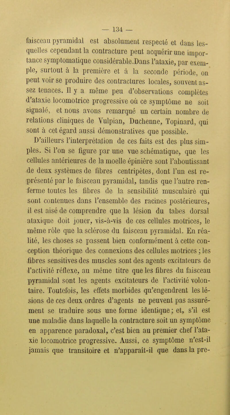 faisceau pyramidal est absolument respecté et dans les- quelles cependant la contracture peut acquérir une impor- tance symptomalique considérable.Dans l'ataxie, par exem- ple, surtout à la première et à la seconde période, on peut voir se produire des contractures locales, souvent as- sez tenaces. Il y a même peu d'observations complètes d'ataxie locomotrice progressive où ce symptôme ne soit signalé, et nous avons remarqué un certain nombre de relations cliniques de Vulpian, Duchenne, Topinard, qui sont à cet égard aussi démonstratives que possible. D'ailleurs l'interprétation de ces faits est des plus sim- ples. Si l'on se figure par une vue schématique, que les cellules antérieures de la moelle épinière sont l'aboutissant de deux systèmes de fibres centripètes, dont l'un est re- présenté par le faisceau pyramidal, tandis que l'autre ren- ferme toutes les fibres de la sensibilité musculaire qui sont contenues dans l'ensemble des racines postérieures, il est aisé de comprendre que la lésion du tabès dorsal alaxique doit jouer, vis-à-vis de ces cellules motrices, le même rôle que la sclérose du faisceau pyramidal. En réa- lité, les choses se passent bien conformément à cette con- ception théorique des connexions des cellules motrices ; les fibres sensitives des muscles sont des agents excitateurs de l'activité réflexe, au même titre que les fibres du faisceau pyramidal sont les agents excitateurs de l'activité volon- taire. Toutefois, les efiets morbides qu'engendrent les lé- sions de ces deux ordres d'agents ne peuvent pas assuré- ment se traduire sous une forme identique ; et, s'il est une maladie dans laquelle la contracture soit un symptôme en apparence paradoxal, c'est bien au premier chef l'ata- xie locomotrice progressive. Aussi, ce symptôme u'est-il jamais que transitoire et n'apparaît-il que dans la pre-