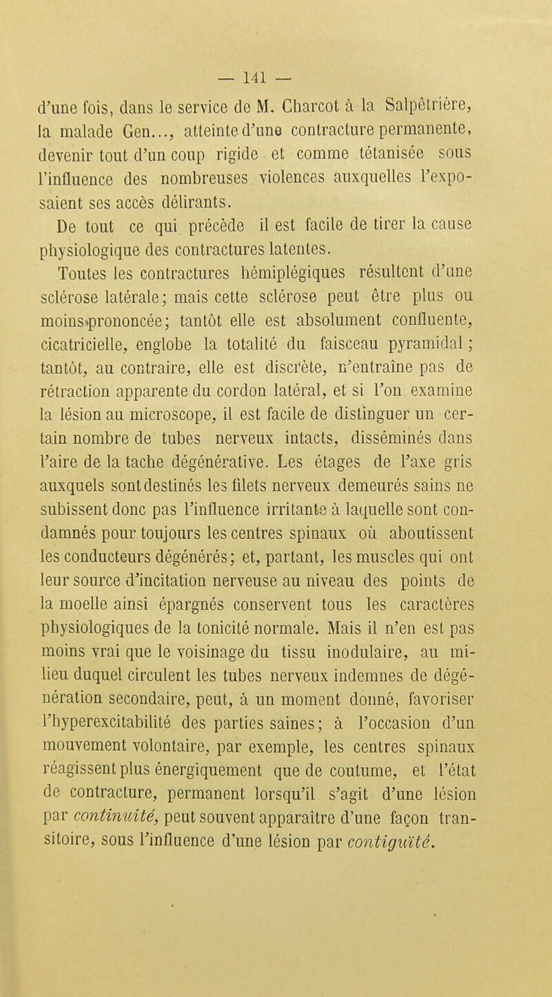 d'une fois, dans le service de M. Charcot à la Salpôtrière, la malade Gen..., atteinte d'une contracture permanente, devenir tout d'un coup rigide et comme tétanisée sous l'influence des nombreuses violences auxquelles l'expo- saient ses accès délirants. De tout ce qui précède il est facile de tirer la cause physiologique des contractures latentes. Toutes les contractures hémiplégiques résultent d'une sclérose latérale; mais cette sclérose peut être plus ou moius^prononcée ; tantôt elle est absolument confluente, cicatricielle, englobe la totalité du faisceau pyramidal ; tantôt, au contraire, elle est discrète, n'entraîne pas de rétraction apparente du cordon latéral, et si l'on examine la lésion au microscope, il est facile de distinguer un cer- tain nombre de tubes nerveux intacts, disséminés dans l'aire de la tache dégénérative. Les étages de l'axe gris auxquels sont destinés les fdets nerveux demeurés sains ne subissent donc pas l'influence irritante à laquelle sont con- damnés pour toujours les centres spinaux où aboutissent les conducteurs dégénérés; et, partant, les muscles qui ont leur source d'incitation nerveuse au niveau des points de la moelle ainsi épargnés conservent tous les caractères physiologiques de la tonicité normale. Mais il n'en est pas moins vrai que le voisinage du tissu inodulaire, au mi- lieu duquel circulent les tubes nerveux indemnes de dégé- nération secondaire, peut, à un moment donné, favoriser l'hyperexcitabilité des parties saines ; à l'occasion d'un mouvement volontaire, par exemple, les centres spinaux réagissent plus énergiquement que de coutume, et l'état de contracture, permanent lorsqu'il s'agit d'une lésion par continuité, peut souvent apparaître d'une façon tran- sitoire, sous l'influence d'une lésion par contiguïté.