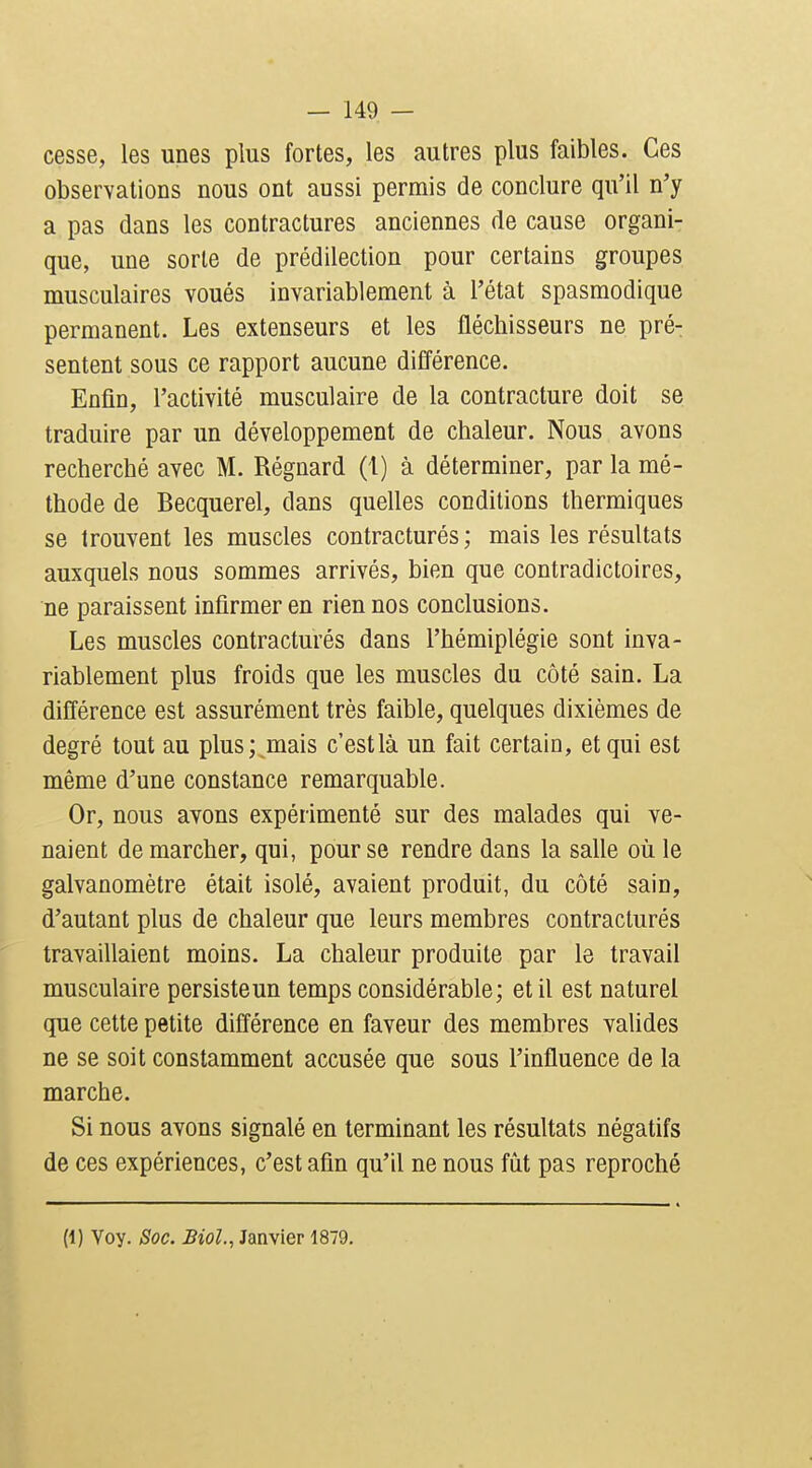 cesse, les unes plus fortes, les autres plus faibles. Ces observations nous ont aussi permis de conclure qu'il n'y a pas dans les contractures anciennes de cause organi- que, une sorte de prédilection pour certains groupes musculaires voués invariablement à l'état spasmodique permanent. Les extenseurs et les fléchisseurs ne pré- sentent sous ce rapport aucune différence. Enfin, l'activité musculaire de la contracture doit se traduire par un développement de chaleur. Nous avons recherché avec M. Régnard (1) à déterminer, par la mé- thode de Becquerel, dans quelles conditions thermiques se trouvent les muscles contractures; mais les résultats auxquels nous sommes arrivés, bien que contradictoires, ne paraissent infirmer en rien nos conclusions. Les muscles contracturés dans l'hémiplégie sont inva- riablement plus froids que les muscles du côté sain. La différence est assurément très faible, quelques dixièmes de degré tout au plus; mais c'est là un fait certain, et qui est même d'une constance remarquable. Or, nous avons expérimenté sur des malades qui ve- naient de marcher, qui, pour se rendre dans la salle où le galvanomètre était isolé, avaient produit, du côté sain, d'autant plus de chaleur que leurs membres contracturés travaiUaient moins. La chaleur produite par le travail musculaire persiste un temps considérable; et il est naturel que cette petite différence en faveur des membres valides ne se soit constamment accusée que sous l'influence de la marche. Si nous avons signalé en terminant les résultats négatifs de ces expériences, c'est afin qu'il ne nous fût pas reproché (1) Voy. Soc. Biol., Janvier 1879.