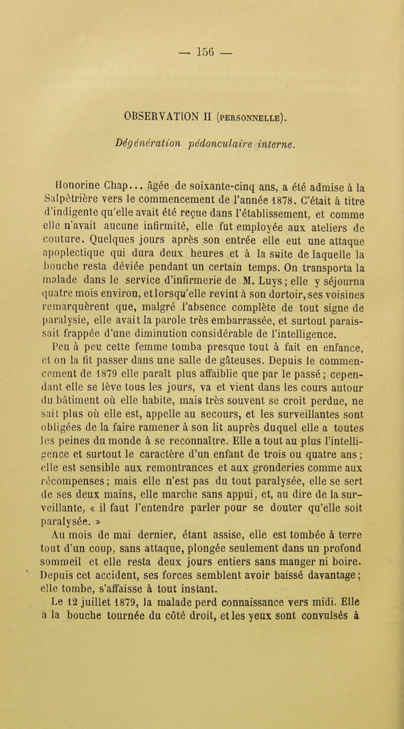 OBSERVATION II (personnelle). Dégénéralion pédonculaire interne. Honorine Chap,.. âgée de soixante-cinq ans, a été admise à la Salpètrière vers le commencement de l'année 1878. C'était à titre d'indigente qu'elle avait été reçue dans l'établissement, et comme elle n'avait aucune infirmité, elle fut employée aux ateliers de couture. Quelques jours après son entrée elle eut une attaque apoplectique qui dura deux heures et à la suite de laquelle la bouche resta déviée pendant un certain temps. On transporta la malade dans le service d'infirmerie de M. Luys ; elle y séjourna quatre mois environ, et lorsqu'elle revint à son dortoir, ses voisines remarquèrent que, malgré l'absence complète de tout signe de paralysie, elle avait la parole très embarrassée, et surtout parais- sait frappée d'une diminution considérable de l'intelligence. Peu à peu cette femme tomba presque tout à fait en enfance, et on la fit passer dans une salle de gâteuses. Depuis le commen- cement de 1879 elle paraît plus afifaiblie que par le passé; cepen- dant elle se lève tous les jours, va et vient dans les cours autour (lu bâtiment où elle habite, mais très souvent se croit perdue, ne sait plus oîi elle est, appelle au secours, et les surveillantes sont obligées de la faire ramener à son lit auprès duquel elle a toutes les peines du monde à se reconnaître. Elle a tout au plus l'intelli- gence et surtout le caractère d'un enfant de trois ou quatre ans ; elle est sensible aux remontrances et aux gronderies comme aux récompenses ; mais elle n'est pas du tout paralysée, elle se sert de ses deux mains, elle marche sans appui, et, au dire de la sur- veillante, « il faut l'entendre parler pour se douter qu'elle soit paralysée. » Au mois de mai dernier, étant assise, elle est tombée à terre tout d'un coup, sans attaque, plongée seulement dans un profond sommeil et elle resta deux jours entiers sans manger ni boire. Depuis cet accident, ses forces semblent avoir baissé davantage ; elle tombe, s'affaisse à tout instant. Le 12 juillet 1879, la malade perd connaissance vers midi. Elle a la bouche tournée du côté droit, et les yeux sont convulsés à