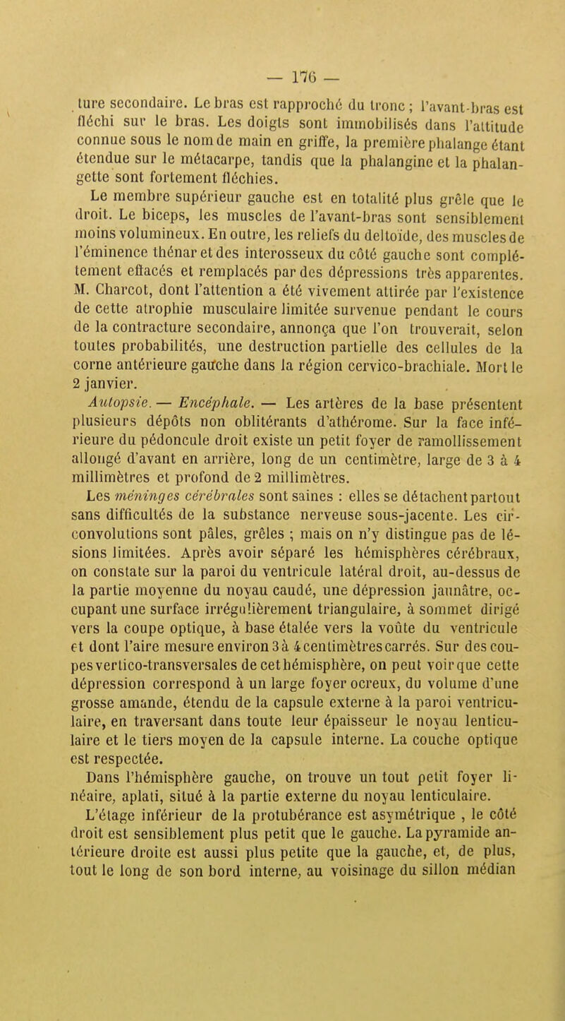 — 1-76 — lure secondaire. Le bras est rapproché du tronc ; l'avant-bras est fléchi sur le bras. Les doigts sont immobilisés dans l'altitude connue sous le nom de main en grilï'e, la première phalange étant étendue sur le métacarpe, tandis que la phalangine et la phalan- gette sont fortement fléchies. Le membre supérieur gauche est en totalité plus grêle que le droit. Le biceps, les muscles de l'avant-bras sont sensiblement moins volumineux. En outre, les reliefs du deltoïde, des muscles de l'éminence thénar etdes interosseux du côté gauche sont complè- tement eftacés et remplacés par des dépressions très apparentes. M. Charcot, dont l'attention a été vivement attirée par l'existence de cette atrophie musculaire limitée survenue pendant le cours de la contracture secondaire, annonça que l'on trouverait, selon toutes probabilités, une destruction partielle des cellules de la corne antérieure gauche dans la région cervico-brachiale. Mort le 2 janvier. Autopsie. — Encéphale. — Les artères de la base présentent plusieurs dépôts non oblitérants d'athérome. Sur la face infé- rieure du pédoncule droit existe un petit foyer de ramollissement allongé d'avant en arrière, long de un centimètre, large de 3 à 4 millimètres et profond de 2 millimètres. Les méninges cérébrales sont saines : elles se détachent partout sans difficultés de la substance nerveuse sous-jacente. Les cir- convolutions sont pâles, grêles ; mais on n'y distingue pas de lé- sions limitées. Après avoir séparé les hémisphères cérébraux, on constate sur la paroi du ventricule latéral droit, au-dessus de la partie moyenne du noyau caudé, une dépression jaunâtre, oc- cupant une surface irrégulièrement triangulaire, à sommet dirigé vers la coupe optique, à base étalée vers la voûte du ventricule et dont l'aire mesure environ 3 à 4 centimètres carrés. Sur des cou- pes ver lico-transversales de cet hémisphère, on peut voir que cette dépression correspond à un large foyer ocreux, du volume d'une grosse amande, étendu de la capsule externe à la paroi ventricu- lalre, en traversant dans toute leur épaisseur le noyau lenticu- laire et le tiers moyen de la capsule interne. La couche optique est respectée. Dans l'hémisphère gauche, on trouve un tout petit foyer li- néaire, aplati, situé à la partie externe du noyau lenticulaire. L'étage inférieur de la protubérance est asymétrique , le côté droit est sensiblement plus petit que le gauche. La pyramide an- térieure droite est aussi plus petite que la gauche, et, de plus, tout le long de son bord interne, au voisinage du sillon médian