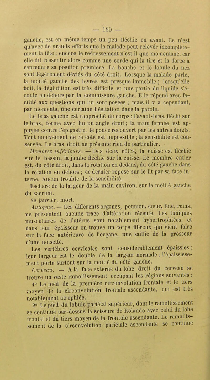 gauche, est en môme temps un peu llécliie en avant. Ce n'est qu'avec de grands efforts que la malade peut relevér incomplète- ment la tôtc ; encore le redressement n'est-il que momentané, car elle dit ressentir alors comme une corde qui la lire et la force à reprendre sa position première. La bouche et le lobule du nez sont légèrement déviés du côté droit. Lorsque la malade parle, la moitié gauche des lèvres est presque immobile ; lorsqu'elle boit, la déglutition est très difficile et une partie du liquide s'é- coule au dehors par la commissure gauche. Elle répond avec fa- cilité aux questions qui lui sont posées ; mais il y a cependant, par moments, une certaine hésitation dans la parole. Le bras gauche est rapproché du corps ; Tavant-bras, fléchi sur le bras, forme avec lui un angle droit ; la main fermée est ap- puyée contre l'épigastre, le pouce recouvert par les autres doigts. Tout mouvement de ce côté est impossible ; la sensibiUté est con- servée. Le bras droit ne présente rien de particulier. Membres inférieurs. — Des deux côtés, la cuisse est fléchie sur le bassin, la jambe fléchie sur la cuisse. Le membre entier est, du côté droit, dans la rotation en dedans, du côté gauche dans la rotation en dehors ; ce dernier repose sur le lit par sa face in- terne. Aucun trouble de la sensibilité. Eschare de la largeur de la main environ, sur la moitié gauche du sacrum. 28 janvier, mort. Autopsie. — Les différents organes, poumon, cœur, foie, reins, ne présentent aucune trace d'altération récente. Les tuniques musculaires de l'utérus sont notablement hypertrophiées, et dans leur épaisseur on trouve un corps fibreux qui vient faire sur la face antérieure de l'organe, une saillie de la grosseur d'une noisette. Les vertèbres cervicales sont considérablement épaissies; leur largeur est le double de la largeur normale ; l'épaississe- ment porte surtout sur la moitié du côté gauche. Cerveau. — A la face externe du lobe droit du cerveau se trouve un vaste ramollissement occupant les régions suivantes : 1 Le pied de la première circonvolution frontale et le tiers moyen de la circonvolution frontale ascendante, qui est très notablement atrophiée. 2° Le pied du lobule pariétal supérieur, dontleramolhssenient se continue par-dessus la scissure de Rolando avec celui du lobe frontal et du tiers moyen de la frontale ascendante. Le ramollis- sement de la circonvolution pariétale ascendante se continue