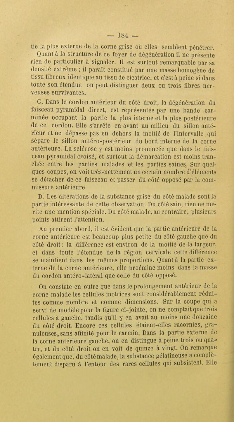 lie la plus externe de la corne grise où elles semblent pénétrer. Quant à la structure de ce foyer de dégénération il ne présente rien de particulier à signaler. Il est surtout remarquable par sa densité extrême ; il paraît constitué par une masse homogène de tissu fibreux identique au tissu de cicatrice, et c'est à peine si dans toute son étendue on peut distinguer deux ou trois fibres ner- veuses survivantes, C. Dans le cordon antérieur du côté droit, la dégénération du faisceau pyramidal direct, est représentée par une bande car- minée occupant la partie la plus interne et la plus postérieure de ce cordon. Elle s'arrête en avant au milieu du sillon anté- rieur et ne dépasse pas en dehors la moitié de l'intervalle qui sépare le sillon antéro-postérieur du bord interne de la corne antérieure. La sclérose y est moins prononcée que dans le fais- ceau pyramidal croisé, et surtout la démarcation est moins tran- chée entre les parties malades et les parties saines. Sur quel- ques coupes, on voit très-nettement un certain nombre d'éléments se détacher de ce faisceau et passer du côté opposé par la com- missure antérieure. D. Les altérations de la substance grise du côté malade sont la partie intéressante de cette observation. Du côté sain, rien ne mé- rite une mention spéciale. Du côté malade, au contraire; plusieurs points attirent l'attention. Au premier abord, il est évident que la partie antérieure de la corne antérieure est beaucoup plus petite du côté gauche que du côté droit : la différence est environ de la moitié de la largeur, et dans toute l'étendue de la région cervicale cette différence se maintient dans les mêmes proportions. Quant à la partie ex- terne de la corne antérieure, elle proémine moins dans la masse du cordon antéro-latéral que celle du côté opposé. On constate en outre que dans le prolongement antérieur de la corne malade les cellules motrices sont considérablement rédui- tes comme nombre et comme dimensions. Sur la coupe qui a servi de modèle pour la figure ci-jointe, on ne comptait que trois cellules à gauche, tandis qu'il y en avait au moins ime douzaine du côté droit. Encore ces cellules étaient-elles racornies, gra- nuleuses, sans affinité pour le carmin. Dans la partie externe de la corne antérieure gauche, on en distingue à peine trois ou qua- tre, et du côté droit on en voit de quinze à vingt. On remarque également que, du côté malade, la substance gélatineuse a complè- tement disparu à l'entour des rares cellules qui subsistent. Elle