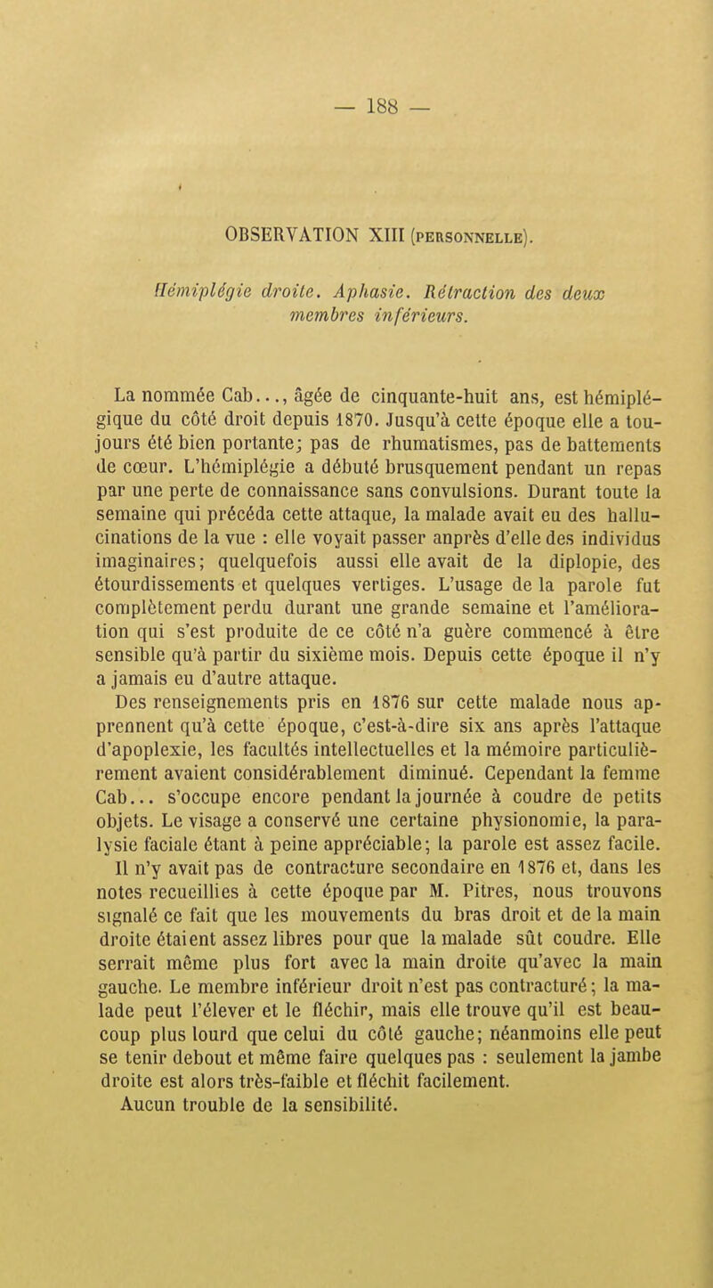 OBSERVATION XIII (personnelle). Hémiplégie droite. Aphasie. Rétraction des deux membres inférieurs. La nommée Cab..., âgée de cinquante-huit ans, est hémiplé- gique du côté droit depuis 1870. Jusqu'à celte époque elle a tou- jours été bien portante; pas de rhumatismes, pas de battements de cœur. L'hémiplégie a débuté brusquement pendant un repas par une perte de connaissance sans convulsions. Durant toute la semaine qui précéda cette attaque, la malade avait eu des hallu- cinations de la vue : elle voyait passer anprès d'elle des individus imaginaires ; quelquefois aussi elle avait de la diplopie, des étourdissements et quelques vertiges. L'usage de la parole fut complètement perdu durant une grande semaine et l'améliora- tion qui s'est produite de ce côté n'a guère commencé à être sensible qu'à partir du sixième mois. Depuis cette époque il n'y a jamais eu d'autre attaque. Des renseignements pris en 1876 sur cette malade nous ap- prennent qu'à cette époque, c'est-à-dire six ans après l'attaque d'apoplexie, les facultés intellectuelles et la mémoire particuliè- rement avaient considérablement diminué. Cependant la femme Cab... s'occupe encore pendant la journée à coudre de petits objets. Le visage a conservé une certaine physionomie, la para- lysie faciale étant à peine appréciable; la parole est assez facile. Il n'y avait pas de contracture secondaire en 1876 et, dans les notes recueillies à cette époque par M. Pitres, nous trouvons signalé ce fait que les mouvements du bras droit et de la main droite étaient assez libres pour que la malade siit coudre. Elle serrait même plus fort avec la main droite qu'avec la main gauche. Le membre inférieur droit n'est pas contracturé ; la ma- lade peut l'élever et le fléchir, mais elle trouve qu'il est beau- coup plus lourd que celui du côlé gauche; néanmoins elle peut se tenir debout et même faire quelques pas : seulement la jambe droite est alors très-faible et fléchit facilement. Aucun trouble de la sensibilité.