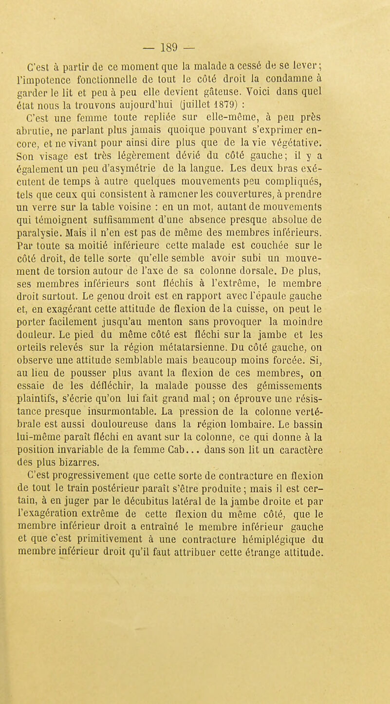 C'est à partir de ce moment que la malade a cessé de se lever; l'impotence fonctionnelle de tout le côté droit la condamne à garder le lit et peu à peu elle devient gâteuse. Voici dans quel état nous la trouvons aujourd'hui (juillet 1879) : C'est une femme toute repliée sur elle-même, à peu près abrutie, ne parlant plus jamais quoique pouvant s'exprimer en- core, et ne vivant pour ainsi dire plus que de la vie végétative. Son visage est très légèrement dévié du côté gauche; il y a également un peu d'asymétrie de la langue. Les deux bras exé- cutent de temps à autre quelques mouvements peu compliqués, tels que ceux qui consistent à ramener les couvertures, à prendre un verre sur la table voisine : en un mot, autant de mouvements qui témoignent suffisamment d'une absence presque absolue de paralysie. Mais il n'en est pas de même des membres inférieurs. Par toute sa moitié inférieure cette malade est couchée sur le côté droit, de telle sorte qu'elle semble avoir subi un mouve- ment de torsion autour de l'axe de sa colonne dorsale. De plus, ses membres inférieurs sont fléchis à l'extrême, le membre droit surtout. Le genou droit est en rapport avec l'épaule gauche et, en exagérant cette attitude de flexion de la cuisse, on peut le porter facilement jusqu'au menton sans provoquer la moindre douleur. Le pied du même côté est fléchi sur la jambe et les orteils relevés sur la région métatarsienne. Du côté gauche, on observe une attitude semblable mais beaucoup moins forcée. Si, au lieu de pousser plus avant la flexion de ces membres, on essaie de les défléchir, la malade pousse des gémissements plaintifs, s'écrie qu'on lui fait grand mal ; on éprouve une résis- tance presque insurmontable. La pression de la colonne verté- brale est aussi douloureuse dans la région lombaire. Le bassin lui-même paraît fléchi en avant sur la colonne, ce qui donne à la position invariable de la femme Gab... dans son lit un caractère des plus bizarres. C'est progressivement que cette sorte de contracture en flexion de tout le train postérieur paraît s'être produite ; mais il est cer- tain, à en juger par le décubitus latéral de la jambe droite et par l'exagération extrême de cette flexion du même côté, que le membre inférieur droit a entraîné le membre inférieur gauche et que c'est primitivement à une contracture hémiplégique du membre inférieur droit qu'il faut attribuer cette étrange attitude.