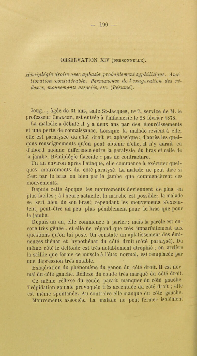 OBSERVATION XIV (personnelle). Hémiplégie droite avec aphasie, probablement syphilitique. Amé- lioration considérable. Permanence de l'exagération des ré- flexes, mouvements associés, etc. {Résumé). Joug..., âgée de 31 ans, salle St-Jacques, n» 7, service de M. le professeur Charcot, est entrée à l'infirmerie le 28 février 1878. La maladie a débuté il y a deux ans par des élourdissements et une perte de connaissance. Lorsque la malade revient à elle, elle est paralysée du côté droit et aphasique ; d'après les quel- ques renseignements qu'on peut obtenir d'elle, il n'y aurait eu d'abord aucune différence entre la paralysie du bras et celle de la jambe. Hémiplégie flaccide : pas de contracture. Un an environ après l'attaque, elle commence à exécuter quel- ques mouvements du côté paralysé. La malade ne peut dire si c'est par le bras ou bien par la jambe que commencèrent ces mouvements. Depuis cette époque les mouvements deviennent de plus en plus faciles ; à l'heure actuelle, la marche est possible ; la malade se sert bien de son bras ; cependant les mouvements s'exécu- tent, peut-être un peu plus péniblement pour le bras que pour la jambe. Depuis un an, elle commence à parler; mais la parole est en- core très gênée ; et elle ne répond que très imparfaitement aux questions qu'on lui pose. On constate un aplatissement des émi- nences thénar et hypothénar du côté droit (côté paralysé). Du même côté le deltoïde est très notablement atrophié ; en arrière la saillie que forme ce muscle à l'état normal, est remplacée par une dépression très notable. Exagération du phénomène du genou du côté droit. Il est nor- mal du côté gauche. Réflexe du coude très marqué du côté droit. Ce môme réflexe du coude paraît manquer du côîé gauche. Trépidation spinale provoquée très accentuée du côté droit ; elle est même spontanée. Au contraire elle manque du côté gauche. Mouvements associés. La malade ne peut fermer isolément