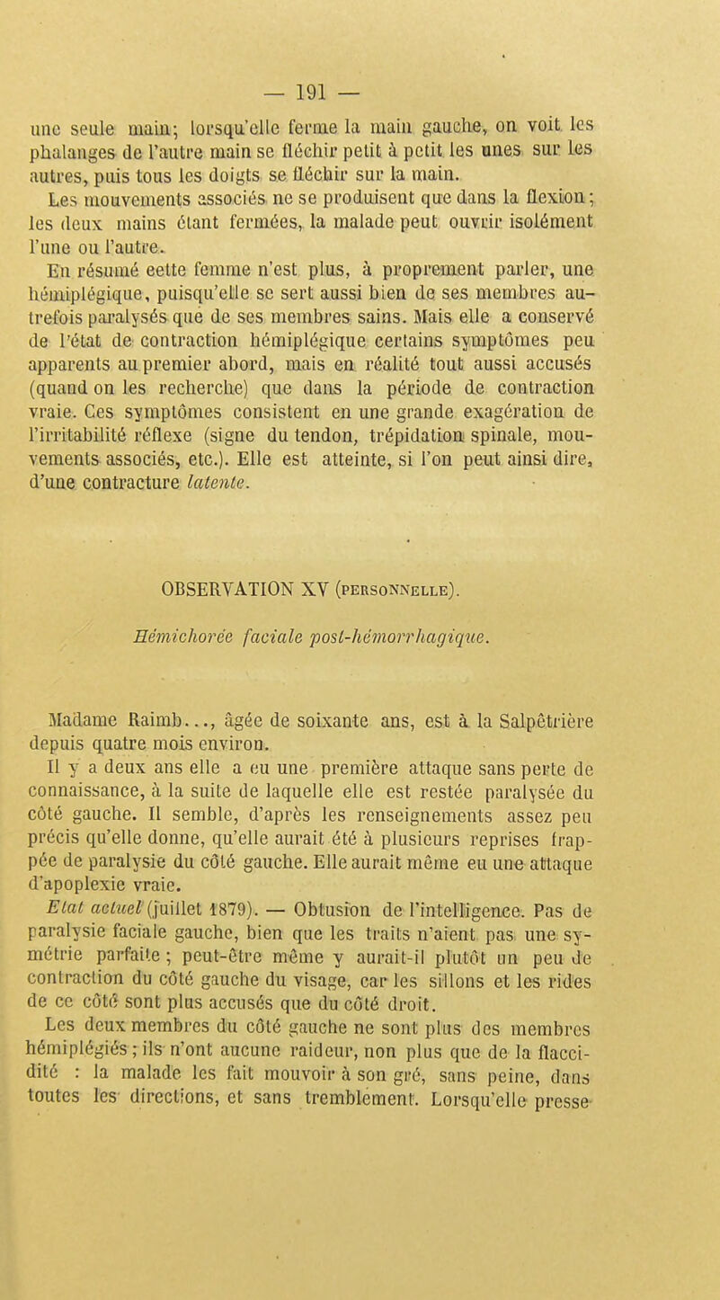 une seule main; lorsqu'elle fei-rae la main gauche, on voit les phalanges de l'autre main se fléchir petit à petit les unes sur les autres, puis tous les doigts se fléchir sur la main. Les mouvements associés ne se produisent que dans la flexion; les deux mains étant fermées, la malade peut ouvrir isolément l'une ou l'autre. En résumé eelte femme n'est plus, à proprement parler, une hémiplégique, puisqu'elle se sert aussi bien de ses membres au- trefois pai-alysés que de ses membres sains. Mais elle a conservé de l'état de contraction hémiplégique certains symptômes peu apparents au premier abord, mais en réalité tout aussi accusés (quand on les recherche) que dans la période de contraction vraie. Ces symptômes consistent en une grande exagération de l'irritabilité réflexe (signe du tendon, trépidation spinale, mou- vements associés, etc.). Elle est atteinte, si l'on peut ainsi dire, d'une contracture latente. OBSERVATION XV (personnelle). Rémichorée faciale posl-hémorrhagiqîce. Madame Raimb..., âgée de soixante ans, est à la Salpêtrière depuis quatre mois environ. Il y a deux ans elle a eu une - première attaque sans perte de connaissance, à la suite de laquelle elle est restée paralysée du côté gauche. Il semble, d'après les renseignements assez peu précis qu'elle donne, qu'elle aurait été à plusieurs reprises frap- pée de paralysie du côté gauche. Elle aurait même eu une atîtaque d'apoplexie vraie. Elut aciîieZ (juillet 1879). — Obtusion de rintelligence. Pas de paralysie faciale gauche, bien que les traits n'aient pas une sy- métrie parfaite ; peut-être même y aurait-il plutôt un peu de contraction du côté gauche du visage, caries sillons et les rides de ce côté sont plus accusés que du côté droit. Les deux membres du côté gauche ne sont plus des membres hémiplégiés ; ils n'ont aucune raideur, non plus que de la flacci- dité : la malade les fait mouvoir à son gré, sans peine, dans toutes les directions, et sans tremblement. Lorsqu'elle presse