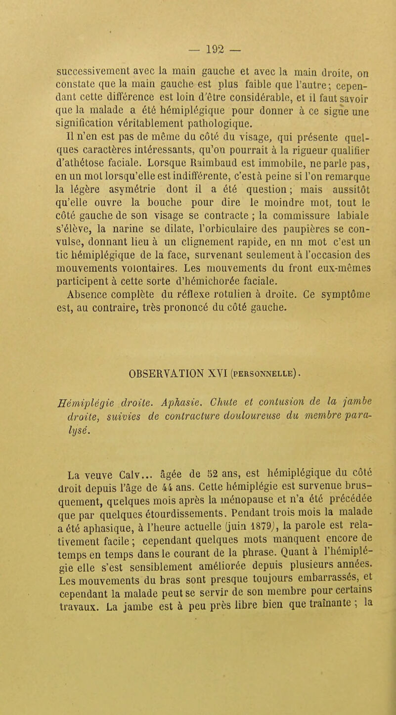 successivement avec la main gauche et avec la main droite, on constate que la main gauche est plus faible que l'autre; cepen- dant cette différence est loin d'être considérable, et il faut savoir que la malade a été hémiplégique pour donner à ce signe une signification véritablement pathologique. Il n'en est pas de môme du côté du visage, qui présente quel- ques caractères intéressants, qu'on pourrait à la rigueur qualifier d'athétose faciale. Lorsque Raimbaud est immobile, ne parle pas, en un mol lorsqu'elle est indifférente, c'est à peine si l'on remarque la légère asymétrie dont il a été question ; mais aussitôt qu'elle ouvre la bouche pour dire le moindre mot, tout le côté gauche de son visage se contracte ; la commissure labiale s'élève, la narine se dilate, l'orbiculaire des paupières se con- vulsé, donnant lieu à un clignement rapide, en nn mot c'est un tic hémiplégique de la face, survenant seulement à l'occasion des mouvements volontaires. Les mouvements du front eux-mêmes participent à cette sorte d'hémichorée faciale. Absence complète du réflexe rotulien à droite. Ce symptôme est, au contraire, très prononcé du côté gauche. OBSERVATION XYI (personnelle) . Hémiplégie droite. Aphasie. Chute et contusion de la jambe droite, suivies de contracture douloureuse du membre para- lysé. La veuve Calv... âgée de 52 ans, est hémiplégique du côté droit depuis l'âge de 44 ans. Cette hémiplégie est survenue brus- quement, quelques mois après la ménopause et n'a été précédée que par quelques étourdissements. Pendant trois mois la malade a été aphasique, à l'heure actuelle (juin 1879j, la parole est rela- tivement facile ; cependant quelques mots manquent encore de temps en temps dans le courant de la phrase. Quant à l'hémiplé- gie elle s'est sensiblement améliorée depuis plusieurs années. Les mouvements du bras sont presque toujours embarrassés, et cependant la malade peut se servir de son membre pour certams travaux. La jambe est à peu près libre bien que traînante ; la