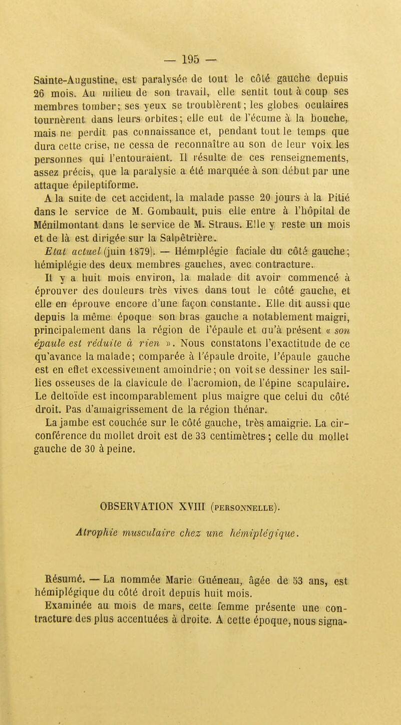 Saiate-Augustine, est paralysée de tout le côlé gauche depuis 26 mois. M milieu de son travail, elle sentit tout à coup ses membres tomber; ses yeux se troublèrent; les globes oculaires tournèrent dans leurs orbites ; elle eut de l'écume à la bouche, mais ne perdit pas connaissance et, pendant tout le temps que dura cette crise, ne cessa de reconnaître au son de leur voix les personnes qui l'entouraient. Il résulte de ces renseignements, assez précis, que la paralysie a été marquée à son début par une attaque épileptiforme. A la suite de cet accident, la malade passe 20 jours à la Pitié dans le service de M. Gombault, puis elle entre à l'hôpital de Ménilmontant dans le service de M. Straus. Elle y reste un mois et de là est dirigée sur la Salpêtrière. Etat actuel (inin 1879). — Hémiplégie faciale du côté gauche; hémiplégie des deux membres gauches, avec contracture. Il y a huit mois environ, la malade dit avoir commencé à éprouver des douleurs très vives dans tout le côté gauche, et elle en éprouve encore d'une façon constante. Elle dit aussi que depuis la même époque son bras gauche a notablement maigri, principalement dans la région de Tépaule et au'à présent « son épaule est réduite à rien ». Nous constatons l'exactitude de ce qu'avance la malade; comparée à l'épaule droite, l'épaule gauche est en eftet excessivement amoindrie; on voit se dessiner les sail- lies osseuses de la clavicule de l'acromion, de l'épine scapulàire. Le deltoïde est incomparablement plus maigre que celui du côté droit. Pas d'amaigrissement de la région thénar. La jambe est couchée sur le côté gauche, très amaigrie. La cir- conférence du mollet droit est de 33 centimètres ; celle du mollet gauche de 30 à peine. OBSERVATION XVIII (perso.xnelle). Atrophie musculaire chez une hémiplégique. Résumé. — La nommée Marie Guéneau, âgée de 53 ans, est hémiplégique du côté droit depuis huit mois. Examinée au mois de mars, cette femme présente une con- tracture dos plus accentuées à droite. A cette époque, nous signa-