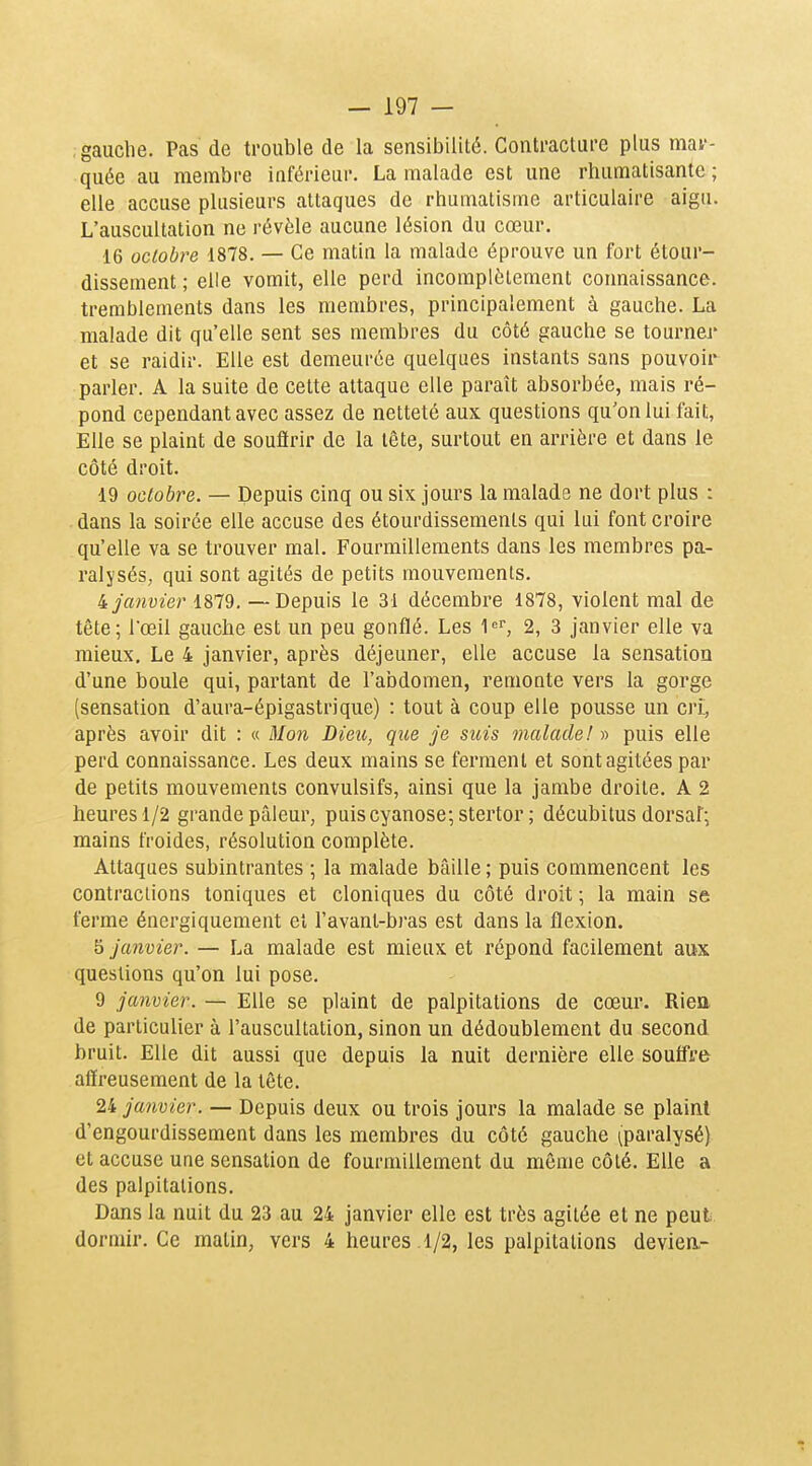 gauche. Pas de trouble de la sensibilité. Contracture plus mar- quée au membre inférieur. La malade est une rhumatisante ; elle accuse plusieurs attaques de rhumatisme articulaire aigu. L'auscultation ne révèle aucune lésion du cœur. 16 octobre 1878. — Ce matin la malade éprouve un fort étour- dissement ; elle vomit, elle perd incomplètement connaissance, tremblements dans les membres, principalement à gauche. La malade dit qu'elle sent ses membres du côté gauche se tourner et se raidir. Elle est demeurée quelques instants sans pouvoir parler. A la suite de cette attaque elle paraît absorbée, mais ré- pond cependant avec assez de netteté aux questions qu'on lui fait, Elle se plaint de souftrir de la tête, surtout en arrière et dans le côté droit. 19 octobre. — Depuis cinq ou six jours la malade ne dort plus : dans la soirée elle accuse des étourdissements qui lui font croire qu'elle va se trouver mal. Fourmillements dans les membres pa- ralysés, qui sont agités de petits mouvements. 4 janvier 1879, —Depuis le 31 décembre 1878, violent mal de tête; rœil gauche est un peu gonflé. Les l-^r, 2, 3 janvier elle va mieux. Le 4 janvier, après déjeuner, elle accuse la sensation d'une boule qui, partant de l'abdomen, remonte vers la gorge [sensation d'aura-épigastrique) : tout à coup elle pousse un cri, après avoir dit : « Mon Dieu, que je suis malade! » puis elle perd connaissance. Les deux mains se ferment et sont agitées par de petits mouvements convulsifs, ainsi que la jambe droite. A 2 heures 1/2 grande pâleur, puis cyanose; stertor ; décubitus dorsaf; mains froides, résolution complète. Attaques subintrantes ; la malade bâille ; puis commencent les contractions toniques et cloniques du côté droit ; la main se ferme énergiquement et l'avant-bras est dans la flexion. ï> janvier. — La malade est mieux et répond facilement aux questions qu'on lui pose. 9 janvier. — Elle se plaint de palpitations de cœur. Riea de particulier à l'auscultation, sinon un dédoublement du second bruit. Elle dit aussi que depuis la nuit dernière elle souffre affreusement de la tête. 24 janvier. — Depuis deux ou trois jours la malade se plaint d'engourdissement dans les membres du côté gauche (paralysé) et accuse une sensation de fourmillement du môme côté. Elle a des palpitations. Dans la nuit du 23 au 24 janvier elle est très agitée et ne peut dormir. Ce matin, vers 4 heures 1/2, les palpitations deviea-