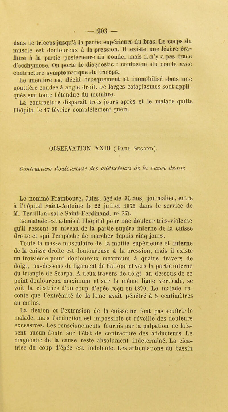 dans le triceps jusqu'à la partie supérieure du bras. Le corps du muscle est douloureux à la pression. Il existe une légère éra- flure à la partie postéiùeure du coude, mais il n'y a pas trace d'ecchymose. On porte le diagnostic : contusion du coude avec contracture symptomatique du triceps. Le membre est fléchi brusquement et immobilisé dans une gouttière coudée à angle droit. De larges cataplasmes sont appli- qués sur toute l'étendue du membre. La contracture disparaît trois jours après et le malade quitte l'hôpital le 17 février complètement guéri. OBSERVATION XXIII (Paul Segond). Contracture douloureuse des adducteurs de la cuisse droite. Le nommé Frambourg, Jules, âgé de 35 ans, journalier, entre à l'hôpital Saint-Antoine le 22 juillet 1876 dans le service de M. Terrillun (salle Saint-Ferdinand, n 27). Ce malade est admis à l'hôpital pour une douleur très-violente qu'il ressent au niveau de la partie supéro-interne de la cuisse droite et qui l'empêche de marcher depuis cinq jours. Toute la masse musculaire de la moitié supérieure et interne de la cuisse droite est douloureuse à la pression, mais il existe un troisième point douloureux maximum à quatre travers de doigt, au-dessous du ligament de Fallope et vers la partie interne du triangle de Scarpa. A deux travers de doigt au-dessous de ce point douloureux maximum et sur la même ligne verticale, se voit la cicatrice d'un coup d'épée reçu en 1870. Le malade ra- conte que l'extrémité de la lame avait pénétré à 5 centimètres au moins. La flexion et l'extension de la cuisse ne font pas souffrir le malade, mais l'abduction est impossible et réveille des douleurs excessives. Les renseignements fournis par la palpation ne lais- sent aucun doute sur l'état de contracture des adducteurs. Le diagnostic de la cause reste absolument indéterminé. La cica- trice du coup d'épée est indolente. Les articulations du bassin