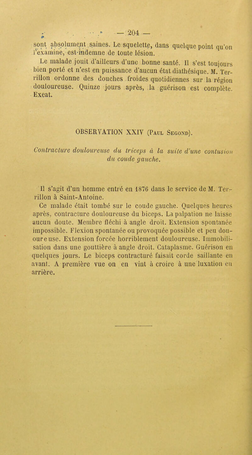 Ji sont absolume^ît saines. Le squelette, dans quelque point qu'on l^examine, est-indemne de toute lésion. Le malade jouit d'ailleurs d'une bonne santé. Il s'est toujours bien porté et n'est en puissance d'aucun état diathésique. M. Ter- rillon ordonne des douches froides quotidiennes sur la région douloureuse. Quinze jours après, la guérison est complète. Exeat. OBSERVATION XXIV (Paul Second). Contracture douloureuse du triceps à la suite d'une contusion du coude gauche. Il s'agit d'un homme entré en 1876 dans le service de M. Ter- rillon à Saint-Antoine. Ce malade était tombé sur le coude gauche. Quelques heures après, contracture douloureuse du biceps. La palpation ne laisse aucun doute. Membre fléchi à angle droit. Extension spontanée impossible. Flexion spontanée ou provoquée possible et peu dou- oureuse. Extension forcée horriblement douloureuse. Immobili- sation dans une gouttière à angle droit. Cataplasme. Guérison en quelques jours. Le biceps contracturé faisait corde saillante en avant. A première vue on en vint à croire à une luxation en arrière.