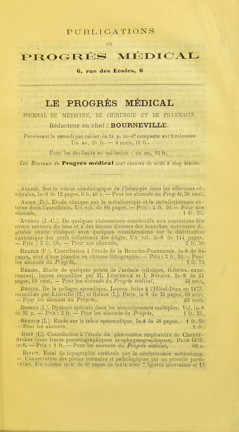 PUBLICATIONS DU 6, rue des Ecoles, 6 LE PROGRÈS MÉDICAL JOURNAL DE MÉDECINE, DE CIIIRURGIE ET DE PHARMACIE Rédacteur eu chef : BOURNEVILLE. Adadie. Sur la valeur séméiologique de l'hémiopie dans les affections cé- rébrales. In-8 de 12 pages. 0 l'r. 40 c.— Pour les abonnés du Progrès, 30 cent. Aigre .(D.). Etude clinique sur la métalloscopie et la métallothérapie ex- terne dans l'aneslhésie. Un. vol. de 8(3 pages. —Prix : 2 fr. 50.— Pour nos abonnés, 1 fr. 7o. AvEzou (J.-C). De quelques phénomènes consécutifs aux contusions des troncs nerveux du bras et à des lésions diverses des branches nerveuses di- gitales (étude clinique) avec quelques considérations sur la distribution ànalomique des nerfs collatéraux des doigts. Un vol. in-8 de 1i4 pages. — Prix : 3 fr. 50. — Pour nos abonnés, 2 fr. 50 Balzer (F.). Contribution à l'étude de la Broncho-Pneumonie, in-8 de 84- pages,. orné d'une planche en chromo-lithographie.— Prix : 2 fr. 30.— Pour BsHiEn. Etude de quelques points de l'urémie (clinique, théories, expé- riences), leçons recueillies par il. Liouville et I. Straus. In-8 de 24 pages, 60 cent. — Pour les abonnés du Progrès médical^ 40 cent, Béhier. De la pellagre sporadique. Leçons faites à l'Hôtel-Dieu en 1873. recueillies par-Liouville (H.) et Straus (L). Paris, in-8 de 24 pages, 60 cent. — Pour les abonnés du Progrès, iO cent. Besson (L). Dystocie spéciale dans les accouchements multiples. Vol. iu-8 'ie 92 p. — Prix : 2 fr. — Pour les abonnés du Progrès, 1 fr. 2o, Bétous (L). Etude .sur le tabcs spasmodique. In-8 de 48 pages. 1 fr. 50 — Pour les abonnés, 1 fr. BiOT (C).' Contribution à l'étude du phénomène respiratoire de Cheynè- Slokes (avec tracés pneumographiques et sphygmographiques). Paris 1876. in-8. — Prix : 1 fr. — Pour les abonnés du Progrès médical, 60. c. BiTOT. Essai de topographie cérébrale par la cércbrotoinie méthodique-. — Conservation des pièces normales et pathologiques par un procédé parLi- '•ulinr. Un volume in-4'' de 40 pages de texte avec 7 figures intercalées et ijf. . Paraissant le samedi par cahier de 24 p. in-4° compacte sur 2 colonnes Un an, 20 fr. — 6 mois, 10 fr. Pour les étudiants en médecine : un an, 12 fr. Lex Bureavw du Progrès médical sont ouverts de midi à cinq heures.