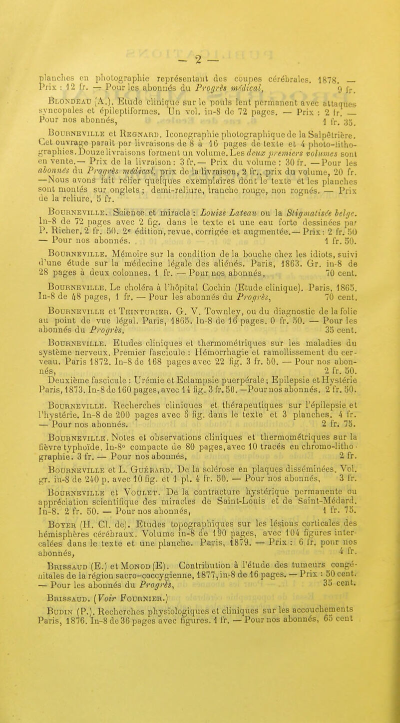 plauclics cil pliolof^rapliie représeiilaiil des coupes cérébrales. 1878. Prix : 12 fr. — Pour les abonnés du Progrès m(fdical, 9 j,-, Blondeau (A.). Elude clinique sur le pouls lent permanent avec attaques syncopales et épileptiformes. Un vol. in-S de 72 pages. — Prix : 2 Ir. — Pour nos abonnés, 1 ir.'3o BounNEViLLE et Regnard. Iconographie pholograpli itjue de la SalpStrière. Cet ouvrar^e parait par livraisons de 8 à 16 pages de texte et 4 pholo-iilho- graphics. Douze livraisons forment un \o\mncLtiS deux j)reiniers volumes sont en vente.— Prix do la livraison: 3f'r.— Prix du volume: 30 fr. —Pour les abonnes du Progrès médical, prix de la livraison, 2 l'r,, prix du volume, 20 fr. —Nous avons l'ait relier quelques exemplaires dont le texte et les planches sont montés sur onglets; demi-reliure, tranche rouge, non rognés. — Prix de la reliure, 5 fr. BouRNEviLLE. Science et miracle : Louise Lateau ou la Stigmatisée belge. ln-8 de 72 pages avec 2 fig. dans le texte et une eau forte dessinées par P. Richer, 2 fr. 50. 1' édition, revue, corrigée et augmentée.— Prix: 2 fr. 50 — Pour nos abonnés. 1 fr. 50. BouRNEviLLE. Mémoire sur la condition de la bouche chez les idiots, suivi d'une étude sur la médecine légale des aliénés. Paris, 1863. Gr. in-8 de 28 pages à deux colonnes. 1 fr. —Pour nos abonnés, 70 cent. BOURNEVILLE. Le choléra à l'hôpital Cochin (Etude clinique). Paris, 1865. ln-8 de 48 pages, 1 fr. — Pour les abonnés du Progrès, 70 cent. BOURNEVILLE et TEINTURIER. G. V. Townley, ou du diagnostic de la folie au point de vue légal. Paris, 1865. In-8 de 16 pages. 0 fr. 50. — Pour les abonnés du Progrès, 35 cent. BouRNEviLLE. Etudes cliniques et thermométriques sur les maladies du système nerveux. Premier fascicule : Hémorrhagie et ramollissement du cer- veau. Paris 1872. In-8de 168 pages avec 22 fig. 3 fr. 50. — Pour nos abon- nés, 2 fr. 50. Deuxième fascicule : Urémie etEclampsie puerpérale; Epilepsie etHN-stérie Paris, 1873. In-8del60 pages, avec 14 fig. 3 fr. 50. —Pour nos abonnés. 2 fr. 50. BouRNEviLLE. Reclicrches cliniques et thérapeutiques sur l'épilepsie et l'hystérie. In-8 de 200 pages avec 5 fig. dans le texte et 3 planches. 4 fr. — Pour nos abonnés. 2 fr. 75. BouRNEViLLE. Notes et observations cliniques et thermométriques sur la fièvre typhoïde. In-8° compacte de 80 pages,avec 10 tracés eu chromo-litho- graphie. 3 fr. — Pour nos abonnés, 2 fr. BouRNEViLLE et L. GuÉRARD. De la sclérose en plaques disséminées. Vol. gr. in-8 de 240 p. avec 10 Gg. et 1 pl. 4 fr. 50. — Pour nos abonnés, 3 fr. BOURNEVILLE ct VouLET. De la contracture hystérique permanente ou appréciation scientifique des miracles de Saint-Louis et de Sainl-Médard. In-8. 2 fr. 50. — Pour nos abonnés, 1 fr. 75. BoYER (H. Cl. de). Etudes topographiques sur les lésions corticales des hémisphères cérébraux. Volume in-8 de 190 pages, avec 104 figures inter- calées dans le teste et une planche. Paris, 1879. — Prix : 6 ir. pour nos abonnés, ^ Brissaud (E.) etMoNOD(E). Contribution à l'étude des tumeurs congé- nitales de la région sacro-coccygienne, 1877, in-8 de 16 pages. — Prix : 5j) cent. — Pour les abonnés du Progrès, 3î> cent. Brissaud. {Voir Fournier.) BuDiN (P.). Recherches physiologiques et cliniques sur les accouchements Paris, 1876. In-8 de 36 pages avec ligures. 1 fr. — Pour nos abonnés, 65 cent