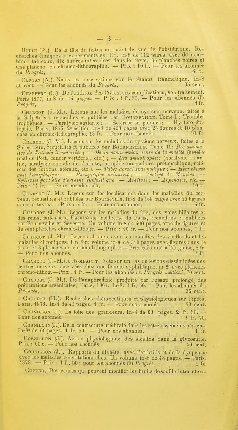 BoDiN (P.) - De la tête du fœlus au point de vue de l'obstétrique. Re- cherches cliniques et expérimentales. Gr. in-8 de 112 pages, avec de nom- breux tableaux, dix figures intercalées dans le texte, 36 planches noires et une planche en chromo-lithographie. — Prix : 10 fr. — Pour les abonnés du Progrès, 6 fr. Cartaz (A.). Notes et observations sur le tétanos traumatique. In-8 50 cent. — Pour les abonnés du Progris, 35 cent. Chabbert (L.). De l'anthrax des lèvres, ses complications, son traitement. Paris 1877, in-8 de 44 pages. — Prix : 1 fr. 50. — Pour les abonnés du Progrès, 1 fr. Charoot (J.-M.). Leçons sur les maladies du système nerveux, faites à la Salpêlrière, recueillies et publiées par Bourneville. Tome I : Troubles Irophiques; — Paralysie agitante; — Sclérose en plaques; — Hystéro-épi- lepsie. Paris, 1873, 2 édition. In-8 de 428 pages avec 25 figures et 10 plan- ches en chromo-lithographie. 13 fr.— Pour nos abonnés, 10 fr. Charcot (J.-M.). Leçons sur les maladies du système nerveux, faites à la Salpêtrière, recueillies et publiées par Bourneville. Tome II : Des anoma- lies de l'ataxie locomotrice ; — De la compression lente de la moelle épinière (mal de Pott, cancer vertébral, etc.) ; — Des amyotrophies (paralysie infan- tile, paralysie spinale de l'adulte, atrophie musculaire protopathique, sclé- rose clés cordons latéraux, etc.). — l'aies dorsal spasmodiq^ie ; — Rémichore't post-hé'miplcgii/ne ; — Parajile'qies urinaires; — Vertige de Ménièrc; — Epilepsie partielle d'origine syphilitique ; — Athetose; — Appendice, etc.— Prix : 14 fr. — Pour nos abonnés, 10 fr. Charoot (J.-M.). Leçons sur les localisations dans les maladies du cer- veau, recueillies etpubliées par Bourneville. In-8 de 168 pages avec 45 figures dans le texte. — Prix : 5 fr. — Pour nos abonnés, 4 fr. Charcot (J.-M.). Leçons sur les maladies du foie, des voies biliaires et des reins, faites à la Faculté de médecine de Paris, recueillies et publiées ar Bourneville et Sevestre. Un volume in-8 de 400 pages,orné de figures et e sept planches chromo-lithogr. — Prix : 10 fr.— Pour nos abonnés, 7 fr. Charcot (J.-M.). Leçons cliniques sur les maladies des vieillards et les maladies chroniques. Un fort volume in-8 de 310 pages avec figures dans le texte et 3 planches en chromo-lithographie.—Prix cartonné à l'anglaise, 8 fr. — Pour nos abonnés, 7 fr. Charcot (J.-M.)et Gombault. Note sur un cas de lésions disséminées des centres nerveux observées chez une femme syphilitique, in-S avec planches chromo-lithog.—Prix : 1 fr. — Pour les abonnés du Progrès médical, 70 cent. Charcot (J.-M.). De l'anaphrodisie pro(Juite par l'usage prolongé des préparations arsenicales. Paris, 1864. In-8. 0 fr. 50. — Pour les abonnés du Progrès, 35 cent. Ghouppe (H.). Recherches thérapeutiques et phj'siologiques sur l'ipéca. Paris, 1873. In-8 de 40 pages, 1 fr. — Pour nos abonnés, 70 cent. CoRNiLLON (J.). La folie des grandeurs. In-8 de 60 pages. 2 fr. 50. — Pour nos abonnés, 1 fr. 70. Cornillon(J.). Delà contracture uréthrale dans les rétrécissementspéniens. In-8<' de 60 pages. 1 fr. 50. — Pour nos abonnés, 1 fr. CoRNiLLON (J.). Action physiologique des alcalins dans la glycosurie. Prix : 60 c. — Pour nos abonnés, 40 cent. CoRNiLLON (J.). Rapports du diabète avec l'arthritis et de la dyspepsie avec les maladies constitutionnelles. Un volume in-8 de 48 pages, — Paris, 1878. — Prix : 1 fr, 50 ; pour les abonnés du Progrès, 1 fr. CuFFER. Des couses qui peuvent modifier les bruits desoulïle iatra et ex-