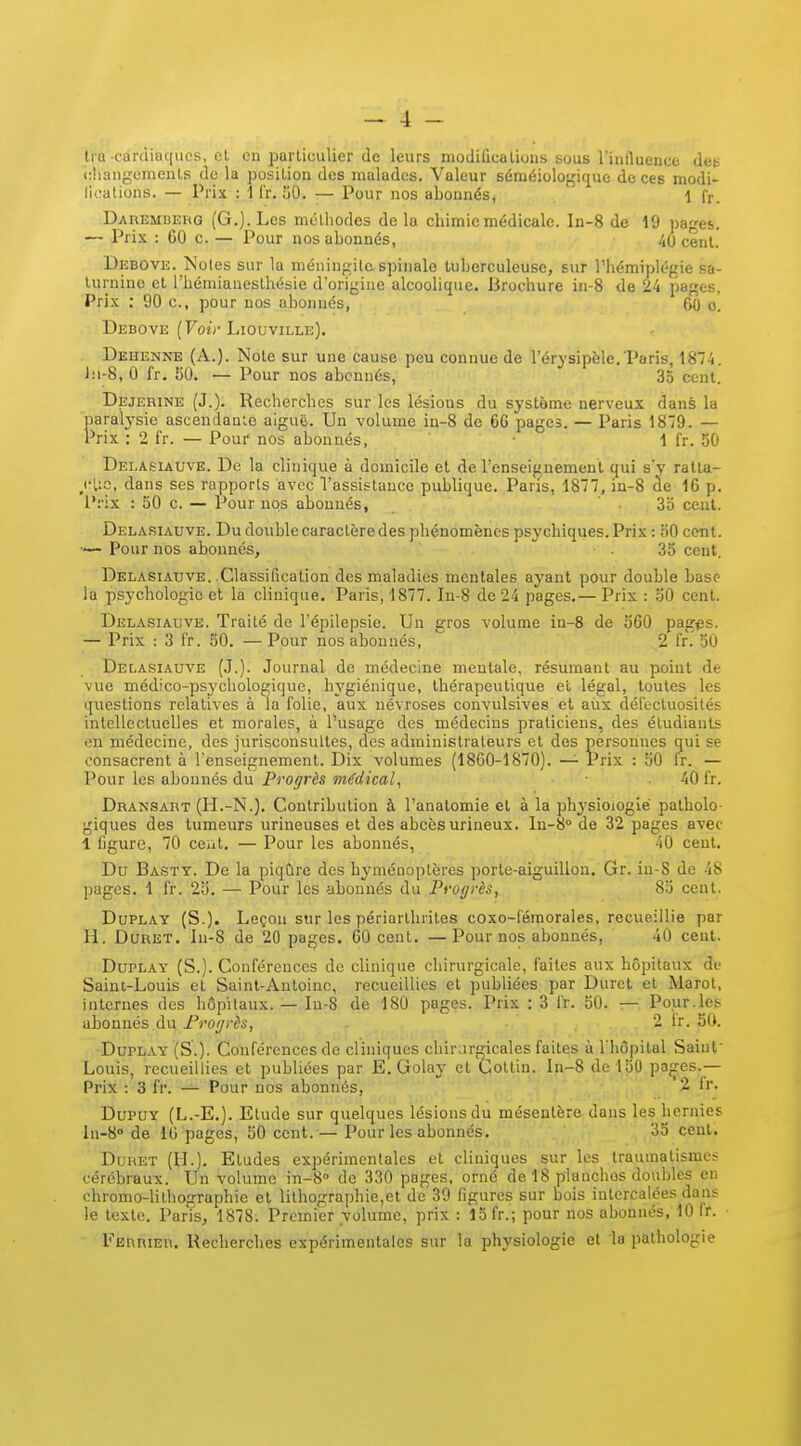 Ira carcliaques, et en particulier de leurs niodiûcalions sous l'influence des diangcmenls de la position des malades. Valeur séméiologique de ces modi- l'ioalions. — Prix : 1 i'r. 30. — Pour nos abonnés, 1 fr. DAREMnERG (G.]. Lcs mélliodes de la chimie médicale. In-8 de 19 pages. — Prix : 60 c. — Pour nos abonnés, 40 cent. Debovk. Notes sur la méningite spinale tuberculeuse, sur l'hémiplégie sa- turnine et l'hémianosthésie d'origine alcoolique. Brochure in-8 de 24 pages. Prix : 90 c, pour nos abonnés, 60 o. Debove (FotVLiouville). Dehenne (A.). Note sur une cause peu connue de l'érysipèle.Paris, 1874. J:i-8, 0 fr. 50. — Pour nos abonnés, 35 cent. Dejerine (J.). Recherches sur les lésions du système nerveux dans la paralysie ascendante aiguë. Un volume in-8 de 6G pages. — Paris 1879. — Prix : 2 fr. — Pour nos abonnés, 1 fr. 50 Delasiauve. De la clinique à domicile et de l'enseignement qui sy ralta- /■Uc, dans ses rapports avec l'assistance publique. Paris, 1877, in-8 àe 16 p. l'rix : 50 c. — Pour nos abonnés, ■ 3o cent. Dela.siauve. Du double caractère des phénomènes psychiques. Prix : nO cent. — Pour nos abonnés, ■ • 35 cent. Delasiauve. .Classification des maladies mentales ayant pour double base la psychologie et la clinique. Paris, 1877. In-8 de 24 pages.— Prix : 50 cent. Delasiauve. Traité de Tépilepsio. Un gros volume in-8 de 560 pag^s. — Prix : 3 fr. 50. —Pour nos abonnés, 2 fr.'50 Delasiauve (J.). Journal de médecine mentale, résumant au point de vue médico-psychologique, hygiénique, thérapeutique et légal, toutes les questions relatives à la folie, aux névroses convulsives et aux défectuosités intellectuelles et morales, à l'usage des médecins praticiens, des étudiants en médecine, des jurisconsultes, des administrateurs et des personnes qui se consacrent à renseignement. Dix volumes (1860-1870). — Prix : 50 fr. — Pour les abonnés du Progrès médical, 40 fr. Dransart (H.-N.). Contribution à l'anatomie et à la physioiogié patholo- giques des tumeurs urineuses et des abcèsurineux. ln-8° de 32 pages avec 1 figure, 70 ceiit. — Pour les abonnés, 40 cent. Du Basty. De la piqûre des hyménoptères porle-aiguillou, Gr. iu-S de 48 pages. 1 fr. 25. — Pour les abonnés du Proffrès, 85 cent. DuPLAY (S.). Leçon sur les périarllirites coxo-féraorales, recueillie par H. Duret. ln-8 de 20 pages. 60 cent. —Pour nos abonnés, 40 cent. DuPLAY (S.). Conférences de clinique chirurgicale, faites aux hôpitaux de Saint-Louis et Saint-Antoine, recueillies et publiées par Duret et Marot, internes des hôpitaux. — Iu-8 de 180 pages. Prix : 3 fr. 50. — Pour.les abonnés àu Proiji-ès, .,.^.2 fr. 50. DuPLAY (S.). Conférences de cliniques chirurgicales faites à l'hôpital Saint' Louis, recueillies et publiées par E. Golay et Gotlin. ln-8 de 150 paçes.— Prix : 3 fr. Pour nos abonnés, .2 Ir. DupUY (L.-E.). Etude sur quelques lésions du mésentère dans les hernies In-S» de 10 pages, 50 cent.— Pour les abonnés. 35 cent. DuHET (IL). Etudes expérimentales et cliniques sur les traumatismes cérébraux. Un volume in-8'' de 330 pages, orné de 18 planchos doubles en chromo-lithographie et lithographie,et de 39 figures sur bois intercalées dans le texte. Paris, 1878. Premier yolumc, prix : 15 fr.; pour nos abonnés, 10 fr. ■ Eërrier. Recherches expérimentales sur la physiologie et la pathologie