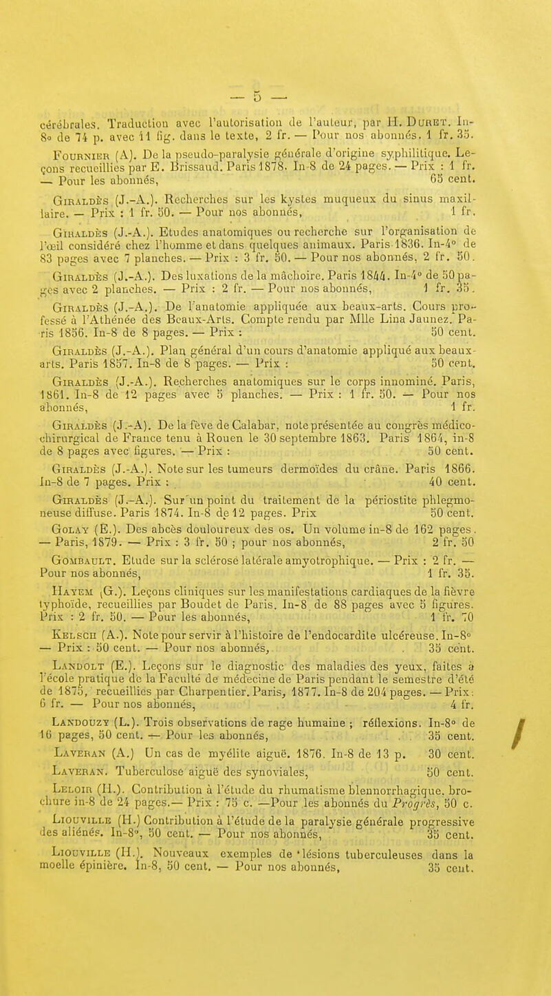 cérébrales. Traducliou avec l'auLorisatioii de l'auteur, par H. Duret. In- 80 de 74 p. avec 11 lig. dans le texte, 2 IV. — Pour nos abonnés. 1 fr. .33. FouRNiiîR (A). De la pseudo-paralysie générale d'origine syphilitique. Le- çons recueillies par E. Brissaud. Paris 1878. In-8 de 24 pages. — Prix : 1 fr. — Pour les abonnés, 65 cent. GiRALDÈs (J.-A.). Recherches sur les kystes muqueux du sinus maxil- laire. — Prix : 1 fr. 50. — Pour nos abonnés, 1 fr. GiHALDÈs (J.-A.). Etudes anatomiques ou recherche sur l'organisation de l'œil considéré chez l'homme et dans quelques animaux. Paris 1836. In-4° de 83 pages avec 7 planches. — Prix : 3 fr. 50. — Pour nos abonnés, 2 fr. 50. GiRALDÈs (J.-A.). Des luxations de la mâchoire. Paris 18W. In-4' de 50 pa- ges avec 2 planches. — Prix : 2 fr. — Pour nos abonnés, 1 fr. 35. GiRALDÎ;s (J.-A.), De l'anatomie appliquée aux beaux-arts. Cours pro- fessé à l'Athénée des Beaux-Arts. Compte rendu par Mlle Liua Jaunez. Pa- ris 1856. In-8 de 8 pages. — Prix ; 50 cent. GiRALDÈs (J.-A.). Plan général d'un cours d'anatomie appliqué aux beaux- arts. Paris 1857. In-8 de 8 pages. — Prix : SO cent. GiRALDÈs (J.-A.). Recherches anatomiques sur le corps innominé. Paris, 1861. In-8 de 12 pages avec 5 planches. — Prix : 1 fr. 50. — Pour nos abonnés, 1 fr. GiRALDÈs (J.-A). De la fève de Calabar, note présentée au congrès médico- chirurgical de France tenu à Rouen le 30 septembre 1863, Paris 186-4, in-8 de 8 pages avec figures. — Prix : 50 cent. GiRALDÈs (J.-A.). Note sur les tumeurs dermoïdes du crâne. Paris 1866. Iu-8 de 7 pages. Prix : 40 cent, GiRALDÈs (J.-A.). Sur'un point du traitement de la périostite phlegmo- neuse diffuse. Paris 1874. In-8 de 12 pages. Prix 50 cent. GoLAY (È.). Des abcès douloureux des os. Un volume in-8 de 162 pages. — Paris, 1879. — Prix : 3 fr. 50 ; pour nos abonnés, 2 fr. 50 GoMBAULT. Etude sur la sclérosé latérale amyotrophique. — Prix : 2 fr. — Pour nos abonnés, 1 fr. 35. Hayem [G.y. Leçons cliniques sur les manifestations cardiaques de la fièvre typhoïde, recueillies par Boudet de Paris. In-8.de 88 pages avec 5 figures. Prix : 2 fr. 50. — Pour les abonnés, 1 fr. 70 Kelsch (A.). Note pour servir à l'histoire de l'endocardite ulcéreuse. In-S — Prix : 50 cent. — Pour nos abonnés, 35 cent. La>-dolt (E.). Leçons sur le diagnostic des maladies des yeux, faites à l'école pratique de la Faculté de médecine de Paris pendant le semestre d'été de 1875, recueillies par Charpentier. Paris, 1877. ln-8 de 204 pages. — Prix; C fr. — Pour nos abonnés, 4 fr. Landouzy (L.). Trois observations de rage humaine ; réflexions. In-8° de 16 pages, 50 cent. Pour les abonnés, 35 cent. Laveban (A.) Un cas do myélite aiguë. 1876. In-8 de 13 p. 30 cent. Laveran. Tuberculose aiguë des synoviales, 50 cent. Leloir (IL). Contribution à l'élude du rhumatisme blennorrhagique. bro- chure in-8 de 24 pages.— Prix : 75 c. —Pour les abonnés du Progrès, 50 c. LiouviLLE (H.) Contribution à l'étude de la paralysie générale progressive des aliénés. In-8, 50 cent. — Pour nos abonnés, 35 cent. LiouviLLE (H.). Nouveaux exemples de'lésions tuberculeuses dans la moelle épinière. ln-8, 50 cent. — Pour nos abonnés, 35 cent.