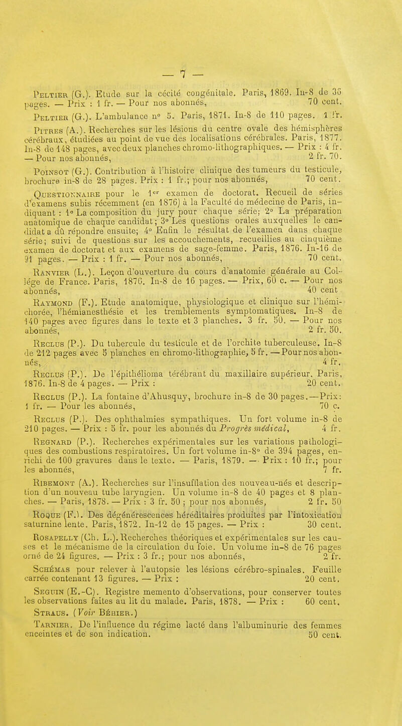 Peltier (G.]. Etude sur la cécité cougéiiilale. Paris, 1869. Iu-8 de 35 pages. — Prix : 1 l'r. — Pour nos abonnés, IQ cent. Peltier (Q.). L'ambulance u 5. Paris, 1871. In-8 de 110 pages. 1 !r. Pitres (A.). Recherches sur les lésions du centre ovale des hémisphères cérébrau.'C, étudiées au point de vue des localisations cérébrales. Paris, 1877. ln-8 de 148 pages, avec deux planches chromo-lithographiques. — Prix : 4J'r. — Pour nos abonnés, - '^0- PoiNSOT (G.). Contribution à Thistoire clinique des tumeurs du testicule, brochure in-8 de 28 pages. Prix : 1 fr.; pour nos abonnés, 70 cent. QuESTior;NAiRE pour le 1' examen de doctorat. Recueil de séries d'^examens subis récemment (en 1876) à la Faculté do médecine de Paris, in- diquant : 1° La composition du jury pour chaque série; 2 La préparation anatomique de chaque candidat ; 3° Les questions orales auxquelles le can- didat a dû répondre ensuite; 4° Enfin le résultai de l'examen dans chaque série; suivi de questions sur les accouchements, recueillies au cinquième examen de doctorat et aux examens de sage-I'emme. Paris, 1876. Li-16 de 91 pages. — Prix : 1 fr. — Pour nos abonnés, 70 cent. Ranvier (L.). Leçon d'ouverture du cours d'anatomie générale au Col- lège de France. Paris, 187C. Li-8 de 16 pages. — Prix, 60 c, — Pour nos abonnés, cent Raymond (F.). Etude anatomique, physiologique et clinique sur l'hémi- chorée, l'hémianesthésie et les tremblements symptomatiques. In-8 de 140 pages avec figures dans le texte et 3 planches. 3 fr. 50. — Pour nos abonnés, 2 fr. 50. Reclus (P.). Du tubercule du testicule et de l'orchite tuberculeuse. In-S de 212 pages avec 5 planches en chromo-lithographie, 5 fr. —Pournos abon- nés, 4 fr. Reclus (P.). De l'épithélioma térébraut du maxillaire supérieur. Paris, 1876. In-8 de 4 pages. — Prix : 20 cent. Reglus (P.). La fontaine d'Ahusquy, brochure in-8 de 30 pages.—Prix: 1 fr. — Pour les abonnés, 70 c. Reclus (P.). Des ophthalmies sympathiques. Un fort volume in-8 de 210 pages. — Prix : 5 l'r. pour les abonnés du Progrès médical, 4 fr. Regnard (P.). Recherches expérimentales sur les variations pathologi- ques des combustions respiratoires. Un fort volume in-S de 394 pages, en- richi de 100 gravures dans le texte. — Paris, 1879. —■ Prix : 10 l'r.; pour les abonnés, 7 fr. RlBEMONT (A.). Recherches sur l'insufllation des nouveau-nés et descrip- tion d'un nouveau tube laryngien. Un volume ia-8 de 40 pages et 8 plan- ches. — Paris, 1878. — Prix : 3 fr. 50 ; pour nos abonnés, 2 fr. 50 Roque (F.l. Des dégénérescences héréditaires produites par l'intoxication saturnine lente. Paris, 1872. In-12 de 15 pages. — Prix : 30 cent. PiOSAPELLY (Ch. L.). Recherches théoriques et expérimentales sur les cau- ses et le mécanisme de la circulation du foie. Un volume in-8 de 76 pages orné de 24 figures. — Prix : 3 fr.; pour nos abonnés, 2 fr. Schémas pour relever à l'autopsie les lésions cérébro-spinales. Feuille carrée contenant 13 figures. — Prix : 20 cent. Seguin (E.-C). Registre mémento d'observations, pour conserver toutes les observations faites au lit du malade. Paris, 1878. — Prix : 60 cent. Straus. (Voir Béiuer.) Tarnier. De l'inlluence du régime lacté dans l'albuminurie des femmes enceintes et de son indication. 50 cent.