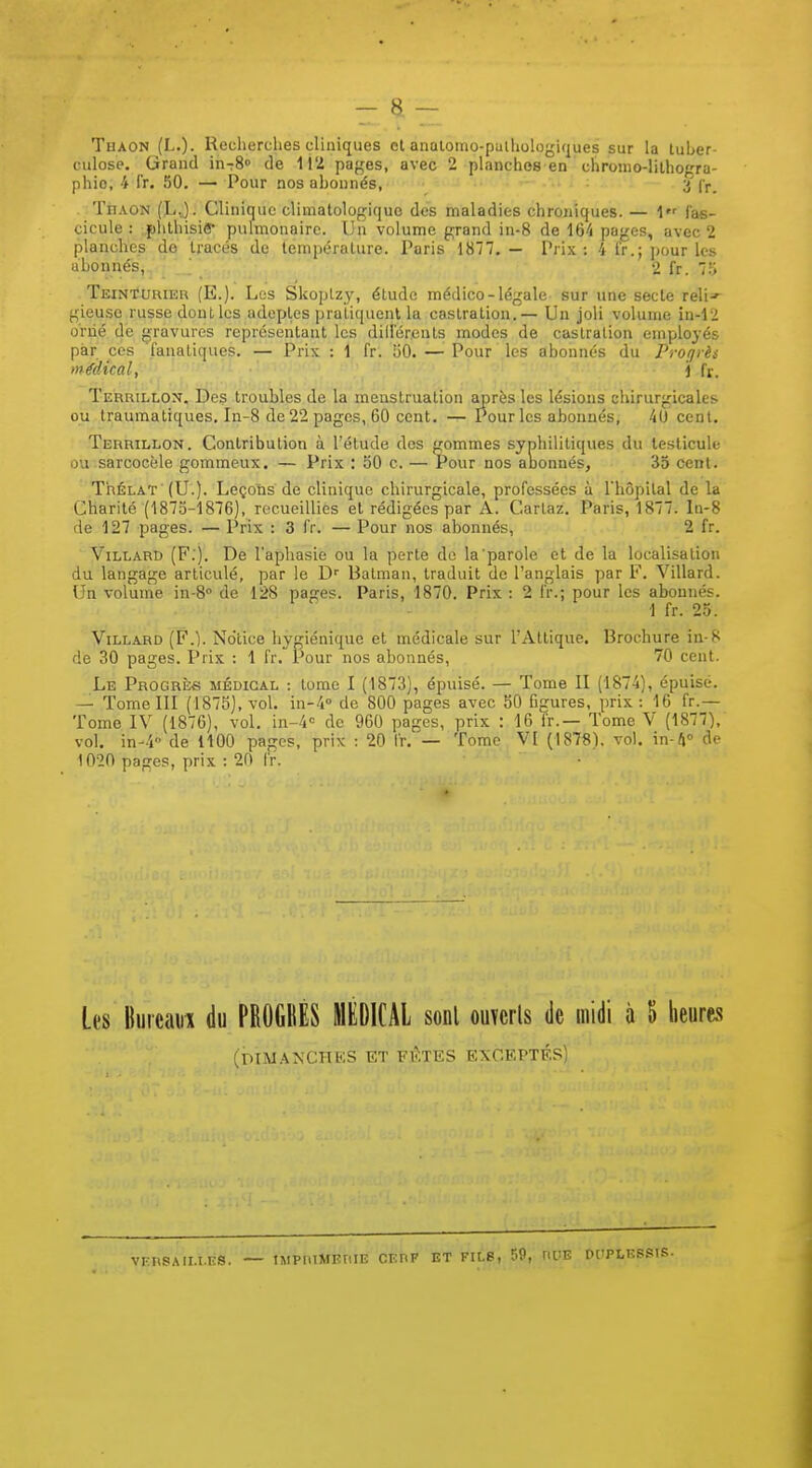 Thaon (L.). Recherclies cliniques cl analomo-puiholoj^iques sur la tuber- culose. Grand in-rS de pages, avec 2 planches en chronio-lilhogra- phio, i fr. 50. — Pour nos abonnés, .... ; 3'(p_ Thaon (L.J. Clinique climatologiquc des maladies chroniques. — 1 fas- cicule : jihlhisiê pulmonaire. Un volume grand in-8 de 164 paj/es, avec 2 planches do tracés de température. Paris 1877.— Prix: 4 Ir.; pour les ubonnés, 2 fr. 7!> Teinturier (E.). Los Skoplzy, étude médico-légale sur une secte reli-' gieuse russe doul les adeptes pratiquent la castration.— Un joli volume in-12 orné de gravures représentant les dillereuts modes de castration employés par ces fanatiques. — Prix : 1 fr. 130. —■ Pour les abonnés du Protjrès médical, \ fr. Terrillon, Des troubles de la menstruation après les lésions chirurgicales ou traumatiques, In-8 de 22 pages, 60 cent. — Pour les abonnés, 40 cent. Terrillon. Contribution à l'étude des gommes syphilitiques du testicule ou sarcocèle gommeux. — Prix : 50 c. — Pour nos anonnés, 35 cent. ThÉLAT (U.). Leçoris de clinique chirurgicale, professées à Thopital de la Charité (1875-1876), recueillies et rédigées par A. Cartaz. Paris, 1877. In-8 de 127 pages. — Prix : 3 fr. — Pour nos abonnés, 2 fr. ViLLARD (F.). De l'aphasie ou la perte de la'parole et de la localisation du langage articulé, par le D'' Batman, traduit de l'anglais par F. Villard. Un volume in-8° de 128 pages. Paris, 1870. Prix : 2 fr.; pour les abonnés. 1 fr. 25. ViLLAHD (F.). Notice hygiénique et médicale sur UAttique. Brochure ia-8 de 30 pages. Prix : 1 fr. Pour nos abonnés, 70 cent. Le Progrès médical : tome I (1873), épuisé. — Tome II (1874), épuisé. — Tome III (187S), vol. in-4'' de 800 pages avec 50 figures, prix : 16 fr.— Tome IV (1876), vol. in-4'= de 960 pages, prix : 16 fr.— Tome V (1877), vol. in-4 de ItOO pages, prix : 20 fr. — Tome VI (1878), vol. m-f\^ de 1020 pages, prix : 20 fr. Les Bureau! du PROGKÈS MEDICAL sonl ouïcrls de midi à 5 heures (mM.\NC.HKS ET FKTES EXCEPTÉS) vfrsaili.es. IMPIUMEIlIE CERF ET FILS, 59, RUE DCIPLKSSIS.