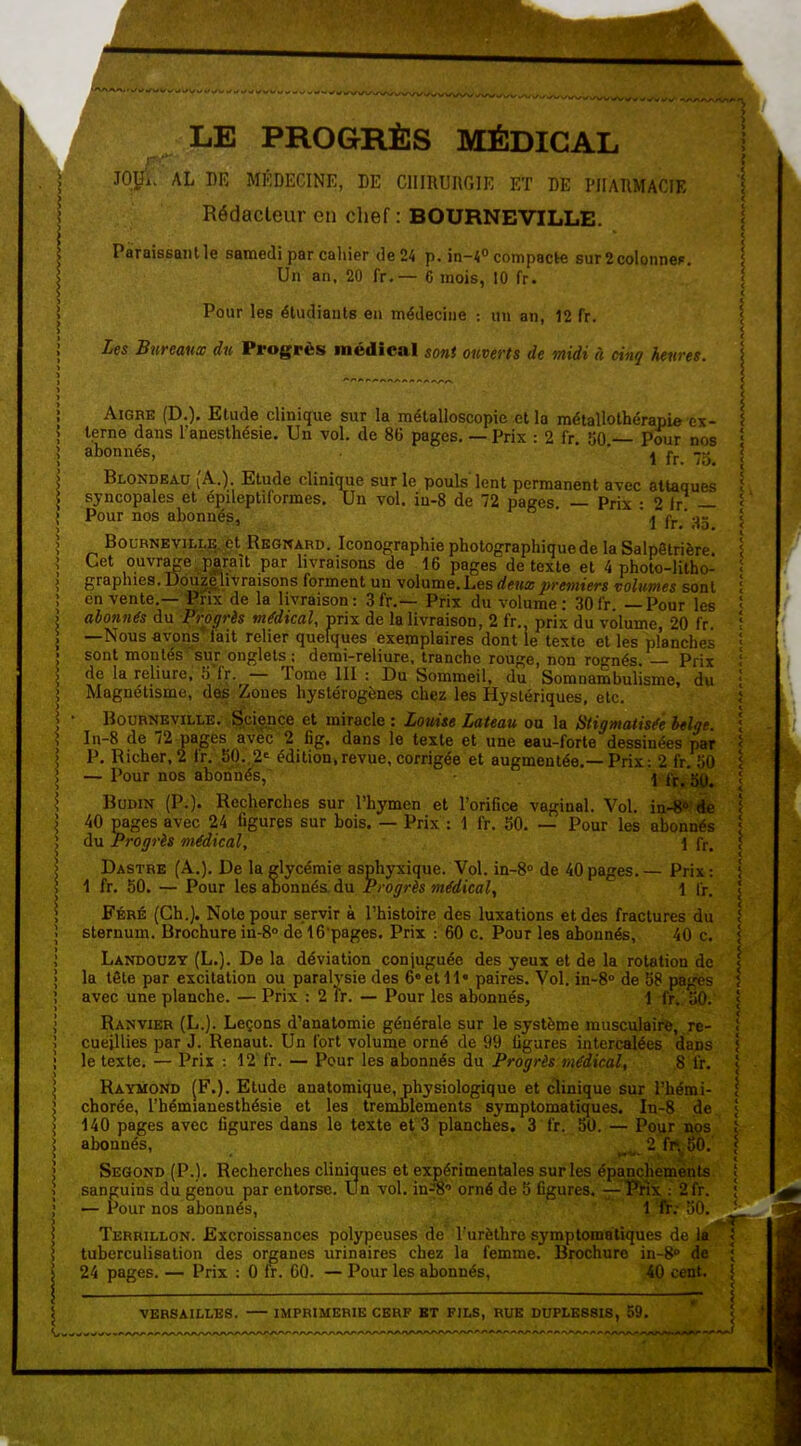 LE PROGRÈS MÉDICAL Juy.. AL DE MÉDECINE, DE CIIIRUIIGIE ET DE PlIAllMACIE Rédacteur en chef : BOURNEVILLE. Paraissant le samedi par cahier de 24 p. m-i° compacte surScolonneR. Un an. 20 fr.— C mois, 10 fr. Pour les étudiants en médecine : un an, 12 fr. Les Bureaux du Progrès médical sont ouverts de midi à cinq heures. AiGBE (D.). Etude clinique sur la mélalloscopie et la métallothérapie ex- rne dans Tanesthésie. Un vol. de 86 pages. — Prix : 2 fr, 50. Pour nos terne abonnés Pour nos 1 fr. 75. Blondeau (A.) Etude clinique sur le pouls'lent permanent avec attaques syncopales et epileptiformes. Un vol. ia-8 de 72 pages. — Prix : 2 Ir — Pour nos abonnés, ' ' 1 fr ' 85 1 fr. Prix : 1 fr. BouRNBViLL^Çt Rkgnard. Iconographie photographique de la Salpêtrière Cet ouvrage paraît par livraisons de 16 pages de texte et 4 photo-litho- graphies. Douzelivraisons forment un volume.Lesdeux jn-emiers volumes sont en vente.—'^ix de la livraison: 3fr.— Prix du volume: 30fr. —Pour les abonnés du Progrès médical, prix de la livraison, 2 fr., prix du volume, 20 fr. —Nous avons fait relier quelques exemplaires dont le texte et les planches sont montés sur onglets ; demi-reliure, tranche rouge, non ro-nés. Prix de la reliure, S'fr. — Tome 111 : Du Sommeil, du Somnambulisme, du Magnétisme, defe. Zones hyslérogènes chez les Hystériques, etc. HouRNEviLLE. ^.ci^ençe et miracle : Louise Lateau ou la Stigmatisée belge. In-8 de 72 pages avec 2 fig. dans le texte et une eau-forte dessinées par P. Richer, 2 ir. 50..2= édition,revue, corrigée et augmentée.—Prix: 2 fr. MO — Pour nos abonnés, 11; BuDiN (P.). Recherches sur l'hymen et l'orifice vaginal. Vol. in-« de 40 pages avec 24 figures sur bois. — Prix : 1 fr. 50. — Pour les abonnés du Progrès médical, Dastre (A.). De la glycémie asphyxique. Vol. in-8° de 40 pages. 1 fr. 50. — Pour les alonnés. du Progrès médical^ Féré (Ch.). Note pour servir à l'histoire des luxations et des fractures du sternum. Brochure in-8° de 16'pages. Prix : 60 c. Pour les abonnés, 40 c. Landouzt (L.). De la déviation conjuguée des yeux et de la rotation de la tête par excitation ou paralysie des 6 et 11' paires. Vol. in-8° de 58 p > avec une planche. — Prix : 2 fr. — Pour les abonnés, \ (i Ranvier (L.). Leçons d'analomie générale sur le système musculaire, re- cueillies par J. Renaut. Un fort volume orné de 99 figures intercalées dans le texte. — Prix : 12 fr. — Pour les abonnés du Progrès médical, 8 fr. Raymond (F.). Etude anatomique, physiologique et clinique sur l'hémi- chorée, l'hémianesthésie et les tremblements symptomatiques. In-8 de 140 pages avec figures dans le texte et'3 planches. 3 fr. 50. — Pour nos abonnés, ' . 2 fr. 50. Segond (P.). Recherches cliniques et expérimentales sur les épanchemenls sanguins du genou par entorse. Un vol. in^Ô' orné de 5 figures. —^^Wix : 2fr. — Pour nos abonnés, 1 fr; 50, Terrillon. Excroissances polypeuses de' l'urèthre symptomatiques de la tuberculisation des organes urinaires chez la femme. Brochure in-S de 24 pages. — Prix : 0 fr. 60. — Pour les abonnés, 40 cent. VERSAILLES. IMPRIMERIE CERF BT FILS, RUE DUPLESSIS, 59.