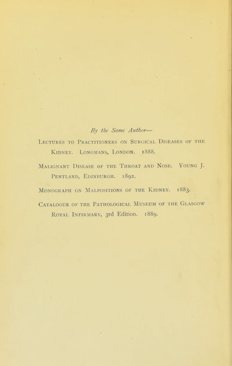 By the Satne Author— Lectures to Practitioners on Surgical Diseases of the Kidney. Longmans, London. 1888. Malignant Disease of the Throat and Nose. Young J. Pentland, Edinburgh. 1892. Monograph on Malpositions of the Kidney. 1883. Catalogue of the Pathological Museum of the Glasgow Royal Infirmary, 3rd Edition. 1889.