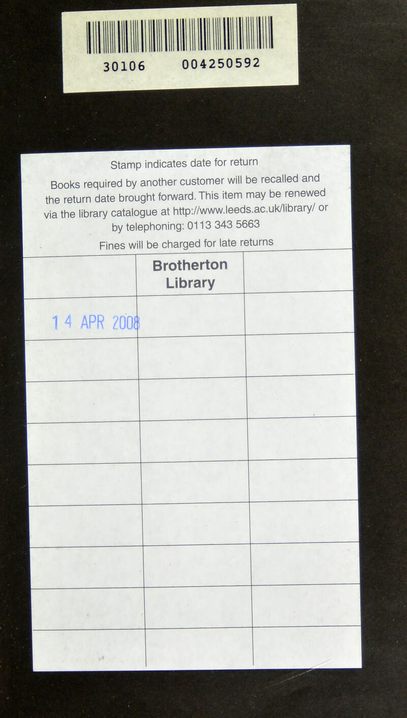 30106 004250592 Stamp indicates date for return Books required by another customer will be recalled and the return date brought forward. This item may be renewed via the library catalogue at http://www.leeds.ac.ui^library/ or by telephoning: 0113 343 5663 Brotherton | Library | 1 4 APR Z00(!