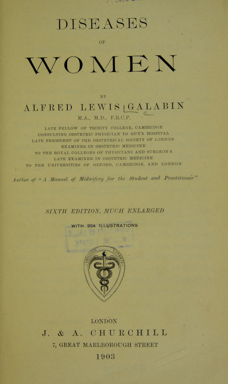 DISEASES OF WOMBN BV ALFRED LEWIS [OALABIN c_. M.A., M.U.. F.K.C.P. LATE FELLOW OF TRINITY COLLEGE, CAMBRIDGE CONSULTING OBSTETRIC PHYSICIAN TO GUY'S HOSPITAL LATE PRESIDENT OF THE OBSTETRICAL SOCIETY OF LONDON EXAMINER IN OBSTETRIC MEDICINE TO THE ROYAL COLLEGES OF PHYSICIANS AND SURGEON S LATE EXAMINER IN OBSTETRIC MEDICINE TO THE UNIA'ERSITIES OF OXFORD, CAMBRIDGE, AND LONDON Author of .1 Manual of Midwiferi/ for the Student and Praotitione'r SIXTH EDITION, MUCH ENLARGED WITH 284 ILLUSTRATIONS LONDON J. & A. CHUKCHILL 7, GREAT MARLBOROUGH STREET 1003