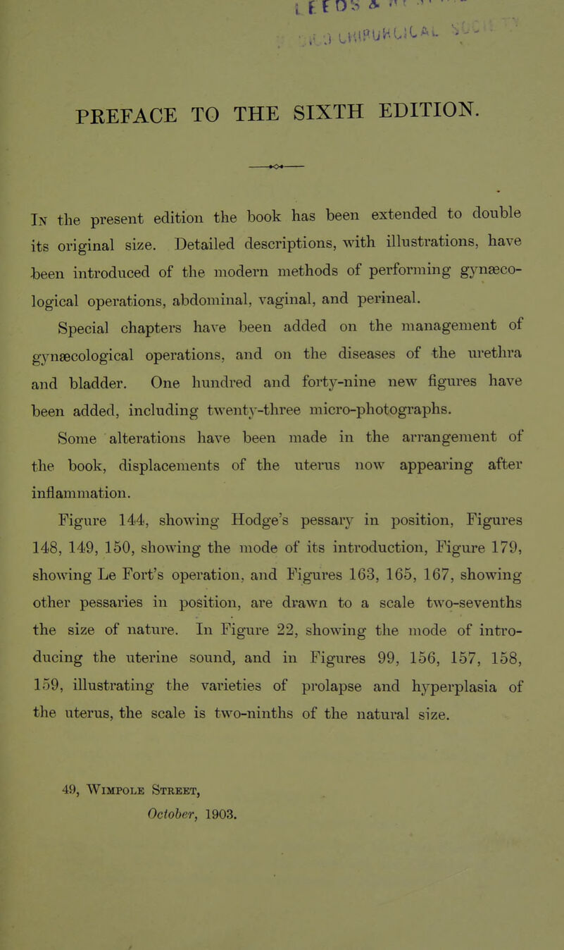 PREFACE TO THE SIXTH EDITION. In the present edition the book has been extended to double its original size. Detailed descriptions, with illustrations, have been introduced of the modern methods of performing gynaeco- logical operations, abdominal, vaginal, and perineal. Special chapters have been added on the management of gynaecological operations, and on the diseases of the urethra and bladder. One hundred and forty-nine new figures have been added, including twenty-three micro-photographs. Some alterations have been made in the arrangement of the book, displacements of the uterus now appearing after inflammation. Figure 144, showing Hodge's pessary in position, Figures 148, 149, 150, showing the mode of its introduction, Figure 179, showing Le Fort's operation, and Figures 163, 165, 167, showing other pessaries in position, are drawn to a scale two-sevenths the size of nature. In Figure 22, showing the mode of intro- ducing the uterine sound, and in Figures 99, 156, 157, 158, 159, illustrating the varieties of prolapse and hyperplasia of the uterus, the scale is two-ninths of the natural size. 49, WiMPOLE Street, October, 1903.