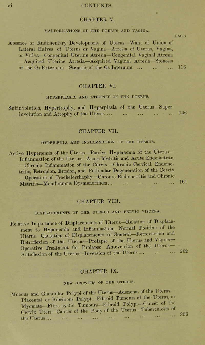 CHAPTER V. MALFORMATIONS OF THE UTERUS AND VAGINA. PAGE Absence or Rudimentary Development of Uterus—Want of Union of Lateral Halves of Uterus or Vagina—Atresia of Uterus, Vagina, or Vulva—Congenital Uterine Atresia—Congenital Vaginal Atresia —Acquired Uterine Atresia—Acquired Vaginal Atresia—Stenosis of the Os Externum—Stenosis of the Os Internum 116 CHAPTER VI. HYPERPLASIA AND ATROPHY OF THE UTERUS. Subinvolution, Hypertrophy, and Hyperplasia of the Uterus—Super- involution and Atrophy of the Uterus 146 CHAPTER VII. HYPEREMIA AND INFLAMMATION OF THE UTERUS. Active Hypercemia of the Uterus—Passive Hypersemia of the Uterus- Inflammation of the Uterus—Acute Metritis and Acute Endometritis —Chronic Inflammation of the Cervix—Chronic Cer^'ical Endome- tritis, Ectropion, Erosion, and Follicular Degeneration of the Cervix —Operation of Trachelorrhaphy—Chronic Endometritis and Chronic Metritis—Membranous Dysmenorrhoea CHAPTER VIII. DISPLACEMENTS OF THE UTERUS AND PELVIC VISCERA. Relative Importance of Displacements of Uterus—Relation of Displace- ment to Hypersemia and Inflammation—Normal Position of the Uterus—Causation of Displacements in General—Retroversion and Retroflexion of the Uterus—Prolapse of the Uterus and Vagina- Operative Treatment for Prolapse—Anteversion of the Uterus— Anteflexion of the Uterus—Inversion of the Uterus 262 CHAPTER IX. NEW GROWTHS OF THE UTERUS. Mucous and Glandular Polypi of the Uterus-Adenoma of the Uterus- Placental or Fibrinous Polypi-Fibroid Tumours of the Uteriis or Myomata-Fibro-cystic Tumours-Fibroid Polypi-Cancer of the Cervix Uteri-Cancer of the Body of the Uterus-Tuberculosis of the Uterus 356