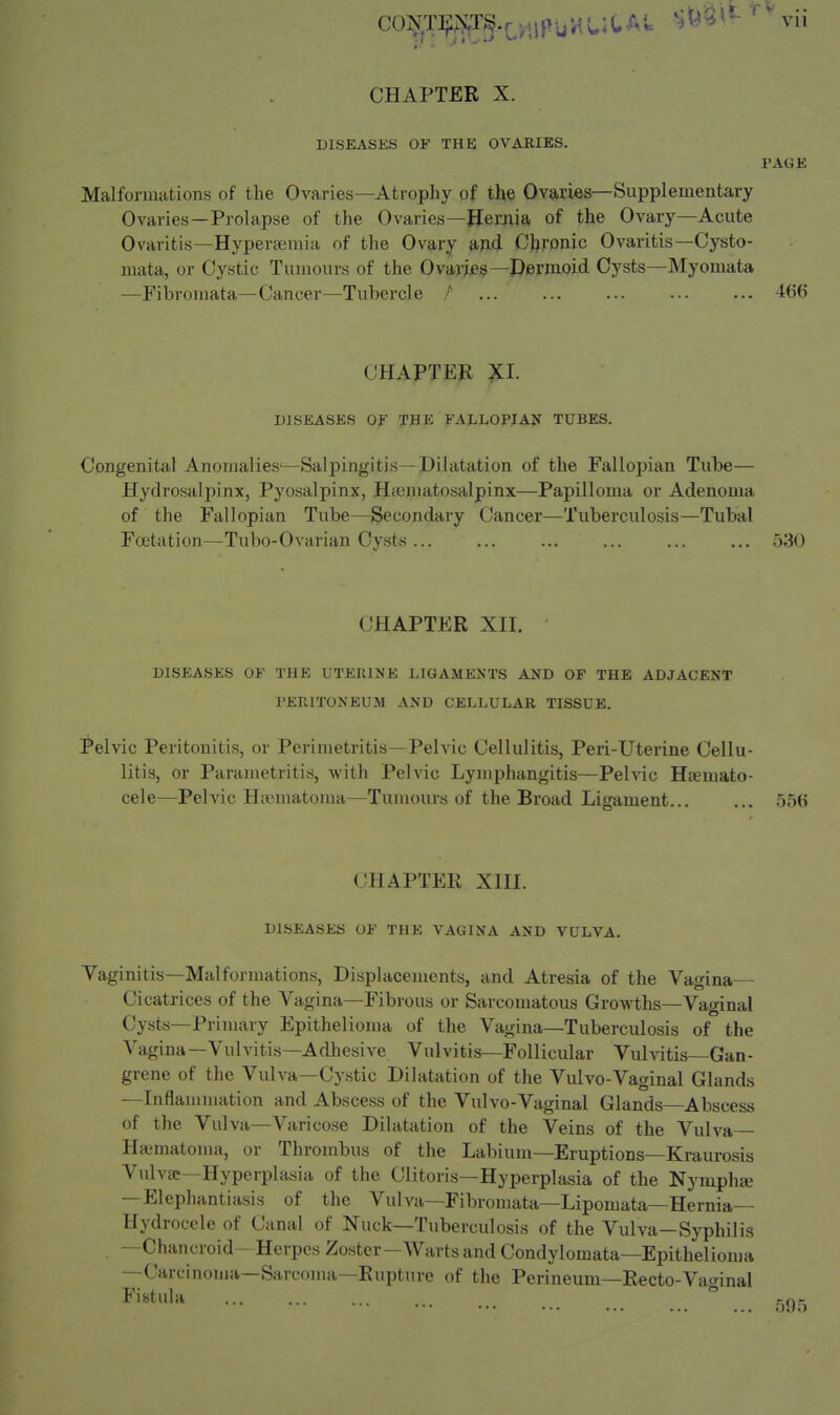 CHAPTER X. DISEASES OF THK OVARIES. PAGE Malformations of the Ovaries—Atrophy of the Ovaries—Supplementary Ovaries—Prolapse of the Ovaries—Hernia of the Ovary—Acute Ovaritis—Hypertemia of the Ovary md CJ^rpnic Ovaritis—Cysto- mata, or Cystic Tumours of the Ovarifie—Dermoid Cysts—Myomata —Fibromata—Cancer—Tubercle / 466 CHAPTER XI. DISEASES Of THE FALLOPIAN TUBES. Congenital Anomalies^—Salpingitis—Dilatation of the Fallopian Tube— Hydrosalpinx, Pyosalpinx, Htematosalpinx—Papilloma or Adenoma of the Fallopian Tube—Secondary Cancer—Tuberculosis—Tubal Fcetation—Tubo-Ovarian Cysts 530 CHAPTER XII. DISEASES OF THE UTERINE LIGAMENTS AND OF THE ADJACENT PERITONEUM AND CELLULAR TISSUE. Pelvic Peritonitis, or Perimetritis—Pelvic Cellulitis, Peri-Uterine Cellu- litis, or Parametritis, with Pelvic Lymphangitis—Pelvic Hsemato- cele—Pelvic Hiematoma—Tumours of the Broad Ligament... ... 556 CHAPTER XIII. DISEASES OF THE VAGINA AND VULVA. Vaginitis—Malformations, Displacements, and Atresia of the Vagina-- Cicatrices of the Vagina—Fibrous or Sarcomatous Growths—Vaginal Cysts—Primary Epithelioma of the Vagina—Tuberculosis of the Vagina—Vulvitis—Adhesive Vulvitis—Follicular Vulvitis—Gan- grene of the Vulva—Cystic Dilatation of the Vulvo-Vaginal Glands —Inflammation and Abscess of the Vulvo-Vaginal Glands—Abscess of the Vulva—Varicose Dilatation of the Veins of the Vulva Ha'matoma, or Thrombus of the Labium—Eruptions—Kraurosis Vulva—Hyperplasia of the Clitoris—Hyperplasia of the Nymphse —Elephantiasis of the Vulva—Fibromata—Lipomata—Hernia— Hydrocele of Canal of Nuck—Tuberculosis of the Vulva—Syphilis —Chancroid - Herpes Zoster—Warts and Condylomata—Epithelioma —Carcinoma—Sarcoma—Rupture of the Perineum—Recto-Vao-inal