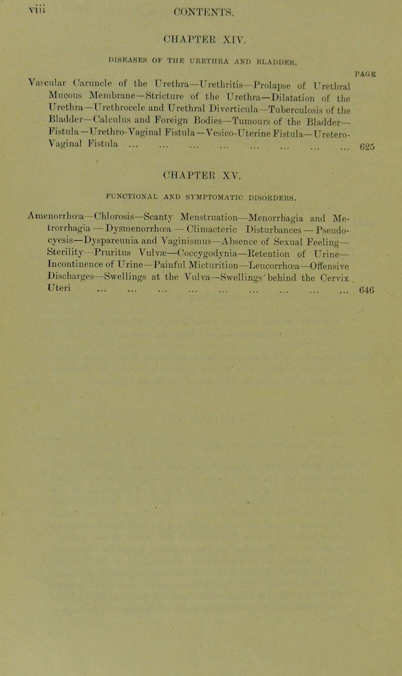 VIM OOJ^TJCNTS. CHAPTER XIV. DISKASES OF THK URKTIIUA AND HLADDKR, PAGE Vils-culiir (lanmcle of the Urethra—Urethritis—Prolapse of Urethral Mucous Mcuibrane—Stricture of tlie Urethra—Dilatation of the Urethra—Urethrocele and Urethral Diverticula—Tuberculosis of the Bladder-Calculus and Foreign Bodies—Tumours of the Bladder- Fistula—Urethro-Vaginal Fistula—Vesico-Uterine Fistula—Uretero- Vaginal Fistula ... ... ... ... ... . g25 CHAPTER XV. FUNCTIONAL AND SYMPTOMATIC DISORDERS. Ai)ienorrhcea—CUorosis—Scanty Menstruation—Menorrhagia and Me- trorrhagia — Dysinenorrhcea — Climacteric Disturbances — Pseudo- cyesis—Dyspareunia and Vaginismus—Absence of Sexual Feeling- Sterility—Pruritus Vulvffi—Coccygodynia—Retention of Urine— Incontinence of Urine—Painful Micturition—Leucorrhoea—Offensive Discharges—Swellings at the Vulva—Swellings'behind the Cervix