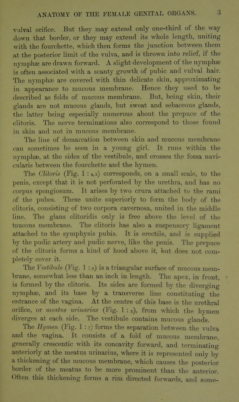 vulval orifice. But they may extend only one-third of the way down that border, or they may extend its whole length, uniting with the fourchette, which then forms the junction between them at the posterior limit of the vulva, and is thrown into relief, if the nymphse are drawn forward. A slight de\^elopment of the nymphae is often associated with a scanty growth of pubic and vulval hair. The nymph£e are covered with thin delicate skin, approximating in appearance to mucous membrane. Hence they used to be described as folds of mucous membrane. But, being skin, their glands are not mucous glands, but sweat and sebaceous glands, the latter being especially numerous about the prepuce of the clitoris. The nerve terminations also correspond to those found in skin and not in mucous membrane. The line of demarcation between skin and mucous membrane can sometimes be seen in a young girl. It runs within the nymphse, at the sides of the vestibule, and crosses the fossa navi- cularis between the fourchette and the hymen. The Clitoris (Fig. 1 : *, 5) corresponds, on a small scale, to the penis, except that it is not perforated by the urethra, and has no corpus spongiosum. It arises by two crura attached to the rami of the pubes. These unite superiorly to form the body of the clitoris, consisting of two corpora cavernosa, united in the middle line. The glans clitoridis only is free above the level of the hmcous membrane. The clitoris has also a suspensory ligament attached to the symphysis pubis. It is erectile, and is supplied by the pudic artery and pudic nerve, like the penis. The prepuce of the clitoris forms a kind of hood above it, but does not com- pletely'- cover it. The Vestibule (Fig. 1 : e) is a triangular surface of mucous mem- brane, somewhat less than an inch in length. The apex, in front, • is formed by the clitoris. Its sides are formed by the diverging nymphs, and its base by a transverse line constituting the entrance of the vagina. At the centre of this base is the urethral orifice, or meatus urinarius (Fig. 1 : s), from which the hymen diverges at each side. The vestibule contains mucous glands. The ILjmen (Fig. 1 :7) forms the separation between the vulva and the vagina. It consists of a fold of mucous membrane, generally crescentic with its concavity forward, and terminating anteriorly at the meatus urinarius, where it is represented only by a thickening of the mucous membrane, which causes the posterior border of the meatus to be more prominent than the anterior. Often this thickening forms a rim directed forwards, and some-