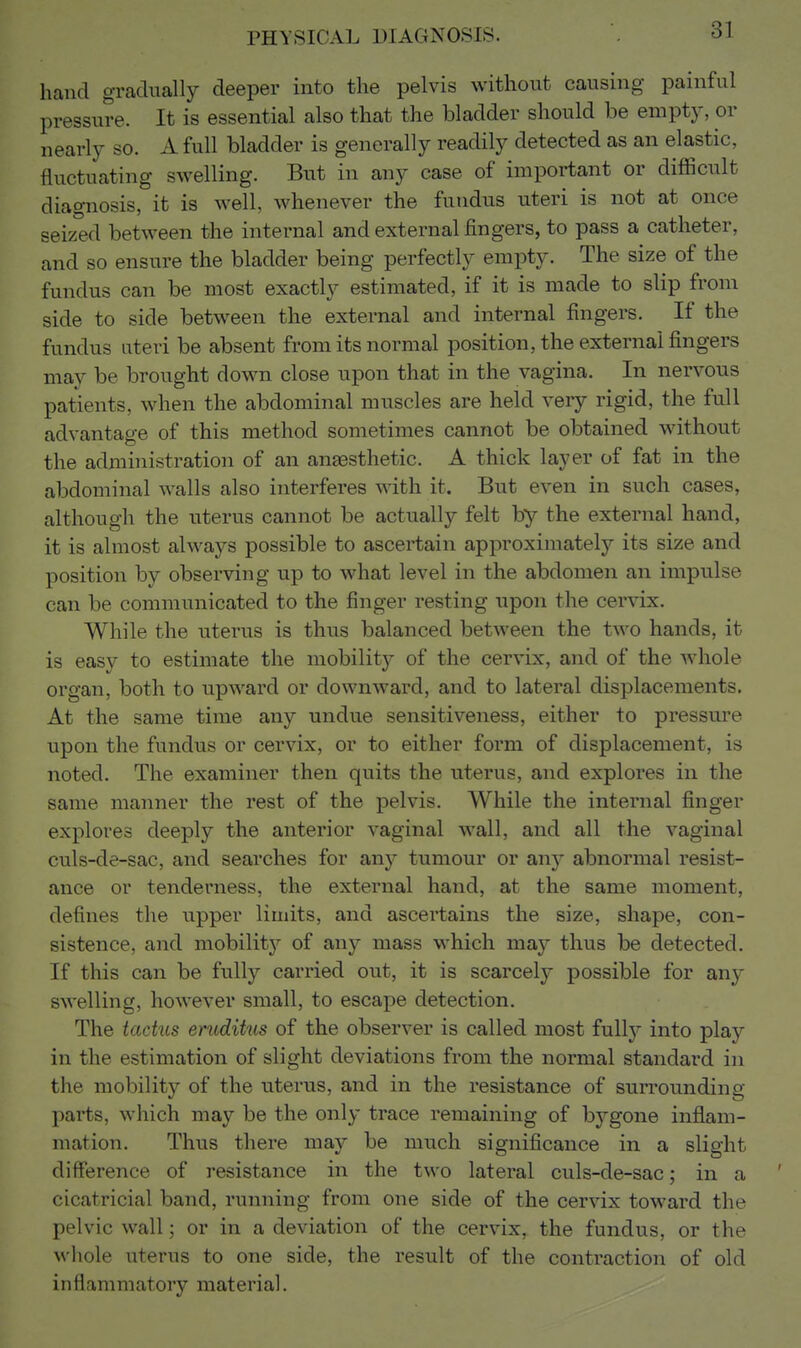 hand gradually deeper into the pelvis without causing painful pressure. It is essential also that the bladder should be empt}^ or nearly so. A full bladder is generally readily detected as an elastic, fluctuating swelling. But in any case of important or difficult diagnosis, it is well, whenever the fundus uteri is not at once seized between the internal and external fingers, to pass a catheter, and so ensure the bladder being perfectly empty. The size of the fundus can be most exactly estimated, if it is made to slip from side to side between the external and internal fingers. If the fundus uteri be absent from its normal position, the external fingers may be brought down close upon that in the vagina. In nervous patients, when the abdominal muscles are held very rigid, the full advantage of this method sometimes cannot be obtained without the administration of an ansBsthetic. A thick layer of fat in the abdominal walls also interferes with it. But even in such cases, although the uterus cannot be actually felt by the external hand, it is almost always possible to ascertain approximately its size and position by observing up to what level in the abdomen an impulse can be communicated to the finger resting upon the cervix. While the uterus is thus balanced between the two hands, it is easy to estimate the mobility of the cervix, and of the whole organ, both to upward or downward, and to lateral displacements. At the same time any undue sensitiveness, either to pressure upon the fundus or cervix, or to either form of displacement, is noted. The examiner then quits the uterus, and explores in the same manner the rest of the pelvis. While the internal finger explores deeply the anterior vaginal wall, and all the vaginal culs-de-sac, and searches for any tumour or any abnormal resist- ance or tenderness, the external hand, at the same moment, defines the upper limits, and ascertains the size, shape, con- sistence, and mobility of any mass which may thus be detected. If this can be fully carried out, it is scarcely possible for any swelling, however small, to escape detection. The tactus eruditus of the observer is called most fully into play in the estimation of slight deviations from the normal standard in the mobility of the uterus, and in the resistance of surrounding parts, which may be the only trace remaining of bygone inflam- mation. Thus there may be much significance in a slight difference of resistance in the two lateral culs-de-sac; in a cicatricial band, running from one side of the cervix toward the pelvic wall; or in a deviation of the cervix, the fundus, or the wliole uterus to one side, the result of the contraction of old inflammatory material.