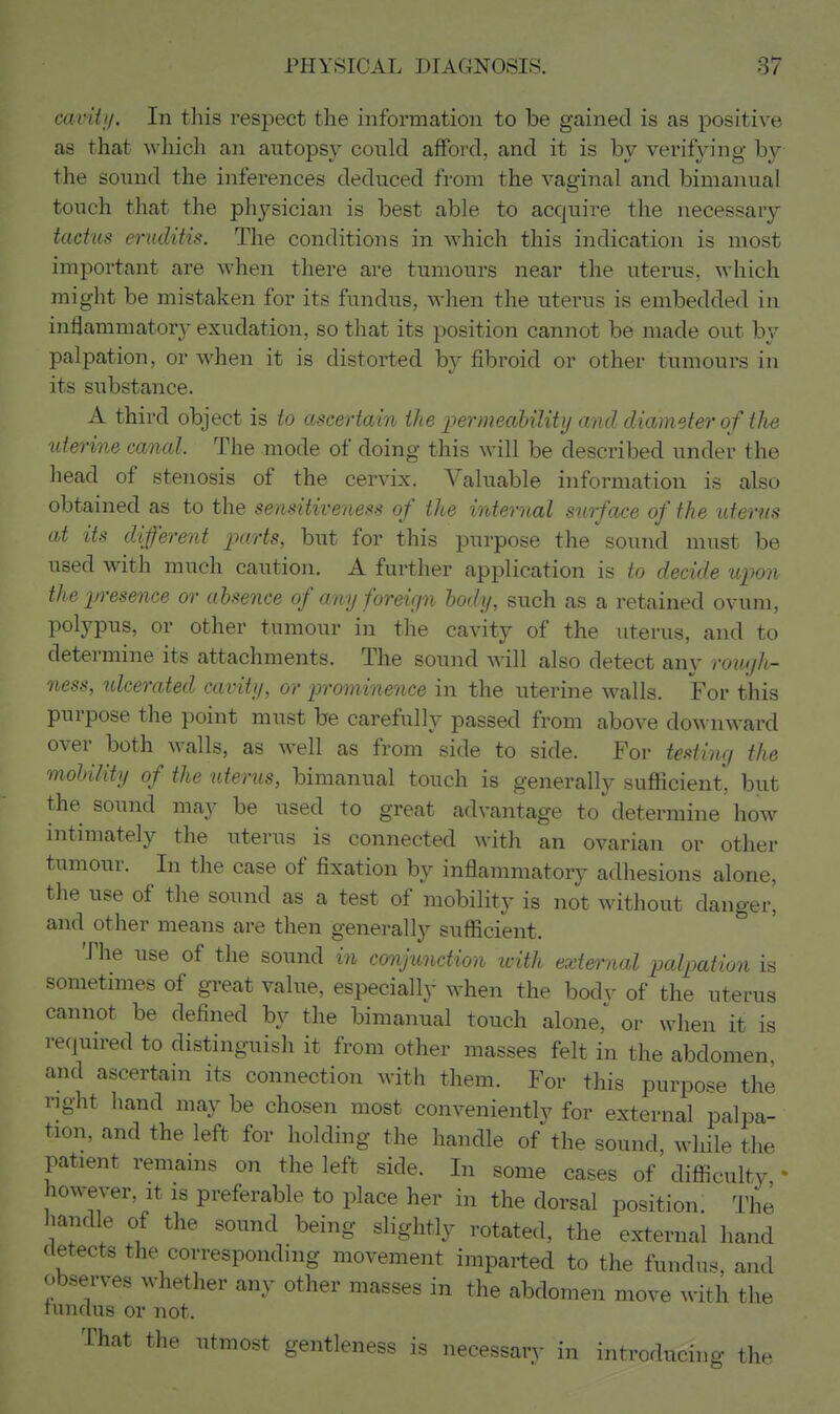 cavUi/. In this respect the information to be gained is as positive as that which an autopsy could afford, and it is by verifying by the sound the inferences deduced from the vagiiial and bimanual touch that the physician is best able to acquire the necessary tadus erutlitis. The conditions in vehich this indication is most important are when there are tumours near the uterus, which might be mistaken for its fundus, when the uterus is embedded in inflammatory exudation, so that its position cannot be made out by palpation, or when it is distorted by fibroid or other tumours in its substance. A third object is to ascertain the permeahility and diameter of the uterine canal. The mode of doing this will be described under the liead of stenosis of the cervix. Valuable information is also obtained as to the sensitiveness of the internal surface of the uterus at its different parts, but for this purpose the sound must be used with much caution. A further application is to decide upon the presence or absence of any foreign body, such as a retained ovum, polypus, or other tumour in the cavity of the uterus, and to determine its attachments. The sound will also detect any rough- ness, ulcerated cavity, or prominence in the uterine walls. For this purpose the point must be carefully passed from above downward over both walls, as well as from side to side. For testing the mobility of the uterus, bimanual touch is generally sufficient, but the sound may be used to great advantage to determine how intimately the uterus is connected with an ovarian or other tumour. In the case of fixation by inflammatory adhesions alone, the use of the sound as a test of mobility is not without danger, and other means are then generally sufficient. The use of the sound in conjunction with external palpation is sometmies of great value, especially when the bodv of the uterus cannot be defined by the bimanual touch alone,^ or when it is required to distinguish it from other masses felt in the abdomen and ascertain its connection with them. For this purpose the right hand may be chosen most conveniently for external palpa- tion, and the left for holding the handle of the sound, while the patient remams on the left side. In some cases of difficulty ' however, it is preferable to place her in the dorsal position. The handle of the sound being slightly rotated, the external hand detects the corresponding movement imparted to the fundus, and observes whether any other masses in the abdomen move with the lunclus or not. That the utmost gentleness is necessary in introducing the