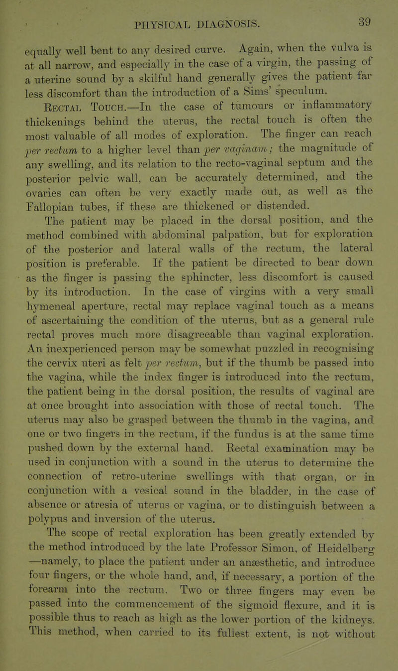 equally well bent to any desired curve. Again, when the vulva is at all narrow, and especially in the case of a virgin, the passing of a uterine sound by a skilful hand generally gives the patient far less discomfort than the introduction of a Sims' speculum. Kectal Touch.—In the case of tumours or inflammatory thickenings behind the uterus, the rectal touch is often the most valuable of all modes of exploration. The finger can reach l>er rectum to a higher level than per vaginam; the magnitude of any swelling, and its relation to the recto-vaginal septum and the posterior pelvic wall, can be accurately determined, and the ovaries can often be very exactly made out, as well as the Fallopian tubes, if these are thickened or distended. The patient may be placed in the dorsal position, and the method combined with abdominal palpation, but for exploration of the posterior and lateral walls of the rectum, the lateral position is preferable. If the patient be directed to bear down as the finger is passing the sphincter, less discomfort is caused hj its introduction. In the case of virgins with a very small hymeneal aperture, rectal may replace vaginal touch as a means of ascertaining the condition of the uterus, but as a general rule rectal proves much more disagreeable than vaginal exploration. An inexperienced person may be somewhat puzzled in recognising the cervix uteri as felt per rectum, but if the thumb be passed into the vagina, while the index finger is introduced into the rectum, the patient being in the dorsal position, the results of vaginal are at once brought into association with those of rectal touch. The uterus may also be grasped between the thumb in the vagina, and one or two fingei's in the rectum, if the fundus is at the same time pushed down by the external hand. Rectal examination may be used in conjunction with a sound in the uterus to determine the connection of retro-uterine swellings with that organ, or in conjunction with a vesical sound in the bladder, in the case of absence or atresia of uterus or vagina, or to distinguish between a polypus and inversion of the uterus. The scope of rectal exploration has been greatly extended by the method introduced by the late Professor Simon, of Heidelberg —namely, to place the patient under an anaesthetic, and introduce four fingers, or the whole hand, and, if necessary, a portion of the forearm into the rectum. Two or three fingers may even be passed into the commencement of the sigmoid flexure, and it is possible thus to reach as high as the lower portion of the kidneys. This method, when carried to its fullest extent, is not without