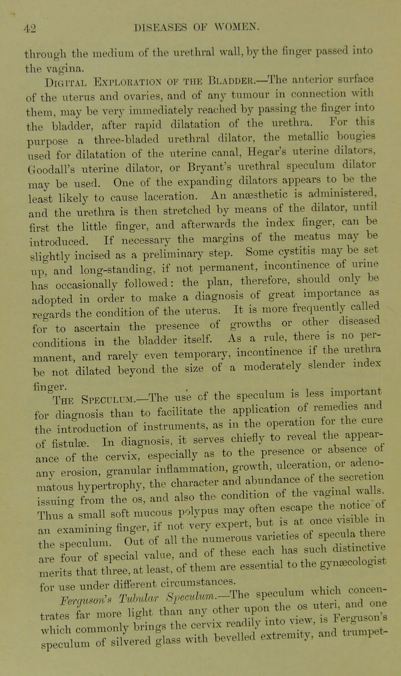 through the medium of the urethral wall, by the finger passed into the vagina. Digital Exploration of the Bladder.—The anterior surface of the uterus and ovaries, and of any tumour in connection with them, may be very immediately reached by passing the finger into the bladder, after rapid dilatation of the urethra. For this purpose a three-bladed urethral dilator, the metallic bougies used for dilatation of the uterine canal, Hegar's uterine dilators, Goodall's uterine dilator, or Bryant's urethral speculum dilator may be used. One of the expanding dilators appears to be the least likely to cause laceration. An anaesthetic is administered, and the urethra is then stretched by means of the dilator, until first the little finger, and afterwards the index finger, can be introduced. If necessary the margins of the meatus may be slio-htly incised as a preliminary step. Some cystitis may be set up^ and long-standing, if not permanent, incontinence of urme has occasionally followed: the plan, therefore, should only be adopted in order to make a diagnosis of great miportance as vea-ards the condition of the uterus. It is more frequently called for to ascertain the presence of growths or other diseased conditions in the bladder itself. As a rule, there is no per- manent, and rarely even temporary, incontinence if the urethra be not dilated beyond the size of a moderately slender index The SPECOLUM.-The use of the speculum is less important for diagnosis than to facilitate the application of remedies and the introduction of instruments, as in the operation for the cu e of fistulae. In diagnosis, it serves chiefly to reveal ^^^^^Z ol ance of the cervix, especially as to the presence or absence of Ty erosion, granular inflammation, growth, ulceration, or adeno- lUs hyp;rLphy, the character wX -e^= 'of rtiH-r: of°^r: e^e Ire fou f special value, and of these each has such distmcUve merits that three, at least, of them are essential to the gynaecologist frM' n<?P under different circumstances. X;.':-., I«W«r ,S,.«a„«..-The ^Peoulum *ch couceu^ trates far more light than any CusoTs