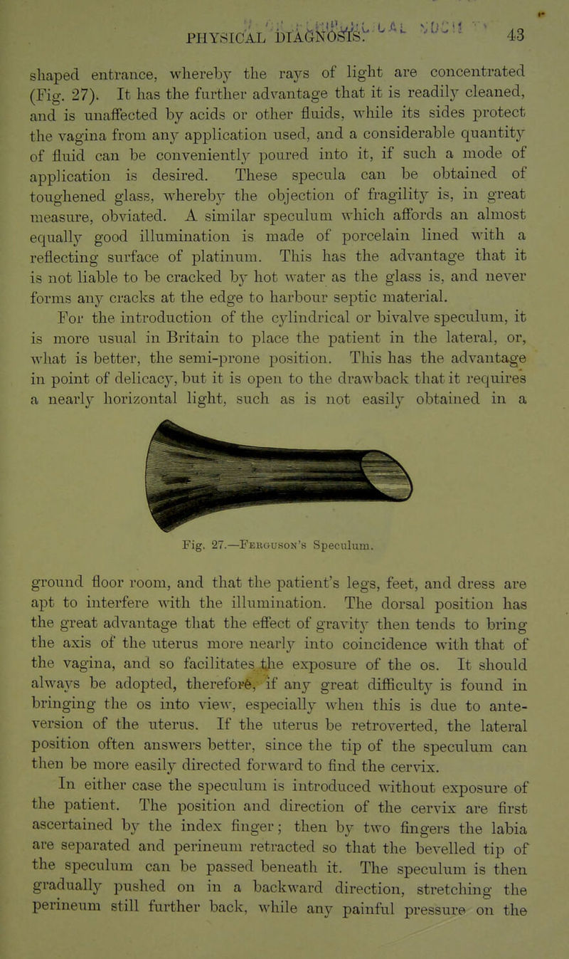 shaped entrance, whereby the rays of light are concentrated (Fig. 27). It has the further advantage that it is readily cleaned, and is unaffected by acids or other fluids, while its sides protect the vagina from any application used, and a considerable quantit}^ of fluid can be conveniently poured into it, if such a mode of application is desired. These specula can be obtained of toughened glass, whereby the objection of fragility is, in great measure, obviated. A similar speculum which afibrds an almost equally good illumination is made of porcelain lined with a reflecting surface of platinum. This has the advantage that it is not liable to be cracked by hot water as the glass is, and never forms any cracks at the edge to harbour septic material. For the introduction of the cylindrical or bivalve speculum, it is more usual in Britain to place the patient in the lateral, or, what is better, the semi-prone position. This has the advantage in point of delicacy, but it is open to the drawback that it requires a nearly horizontal light, such as is not easily obtained in a Fig. 27.—Fekguson's Speculum. ground floor room, and that the patient's legs, feet, and dress are apt to interfere with the illumination. The dorsal position has the great advantage that the effect of gravity then tends to bring the axis of the nterus more nearly into coincidence with that of the vagina, and so facilitates, tjie exposure of the os. It should alwaA^s be adopted, therefor^, if any great difficulty is found in bringing the os into view, especially when this is due to ante- version of the uterus. If the uterus be retroverted, the lateral position often answers better, since the tip of the speculum can then be more easily directed forward to find the cervix. In either case the speculum is introduced without exposure of the patient. The position and direction of the cervix are first ascertained by the index finger; then by two fingers the labia are separated and perineum retracted so that the bevelled tip of the speculum can be passed beneath it. The speculum is then gradually pushed on in a backward direction, stretching the perineum still further back, while any painful pressure on the
