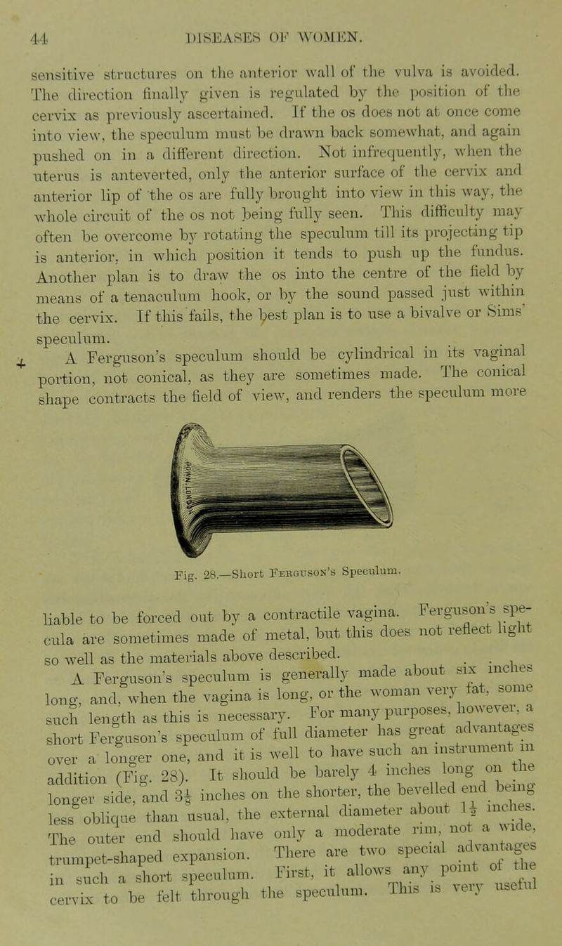 sensitive structures on the anterior wall of the vulva is avoided. The direction finally given is regulated by the position of the cervix as previously ascertained. If the os does not at once come into view, the speculum must be drawn back somewhat, and again pushed on in a different direction. Not infrequently, when the uterus is anteverted, only the anterior surface of the cervix and anterior lip of the os are fully brought into view in this way, the wdiole circuit of the os not being fully seen. This difficulty may often be overcome by rotating the speculum till its projecting tip is anterior, in which position it tends to push up the fundus. Another plan is to draw the os into the centre of the field by means of a tenaculum hook, or by the sound passed just within the cervix. If this fails, the best plan is to use a bivalve or Sims speculum. A Ferguson's speculum should be cylindrical in its vagmal portion, not conical, as they are sometimes made. The conical shape contracts the field of view, and renders the speculum more Fig. 28.—Short Fekguson's Speculum. liable to be forced out by a contractile vagina. Ferguson's spe- cula are sometimes made of metal, but this does not reflect hght so well as the materials above described. ^ A Ferguson's speculum is generally made about six inches long, and. when the vagina is long, or the woman very fat, some such length as this is necessary. For many purposes, however, a short Ferguson's speculum of full diameter has great advantages over a longer one, and it is well to have such an instrument m addition (Fig. 28). It should be barely 4 inches long on the tntrAeXncl 3| inches on the shorter, the bevelled end being less oblique than usual, the external diameter about 1^ inches. The outer end should have only a moderate run no a nmcIc trumpet-shaped expansion. There are two special advantag in such a short speculum. First, it allows any point o the cervix to be felt through the speculum. Ihis is ^el^ u.etul