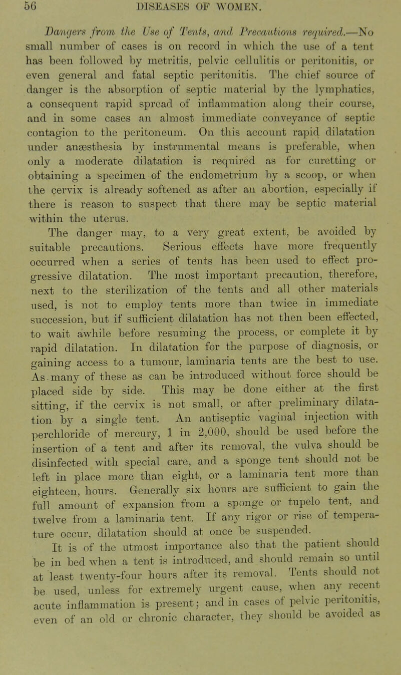 Dangers from the Use of Tents, and Fremuttons required.—No small number of cases is on record in which the use of a tent has been followed by metritis, pelvic cellulitis or peritonitis, or even general and fatal septic peritonitis. The chief source of danger is the absorption of septic material by the lymphatics, a consequent rapid spread of inflammation along their course, and in some cases an almost immediate conveyance of septic contagion to the peritoneum. On this account rapid dilatation under anaesthesia by instrumental means is preferable, when only a moderate dilatation is required as for curetting or obtaining a specimen of the endometrium by a scoop, or when the cervix is already softened as after an abortion, especially if there is reason to suspect that there may be septic material within the uterus. The danger may, to a very great extent, be avoided by suitable precautions. Serious effects have more frequently occurred when a series of tents has been used to effect pro- gressive dilatation. The most important precaution, therefore, next to the sterilization of the tents and all other materials used, is not to employ tents more than twice in immediate succession, but if sufficient dilatation has not then been effected, to wait awhile before resuming the process, or complete it by rapid dilatation. In dilatation for the purpose of diagnosis, or gaining access to a tumour, laminaria tents are the best to use. As. many of these as can be introduced without force should be placed side by side. This may be done either at the first sitting, if the cervix is not small, or after preliminary dilata- tion by a single tent. An antiseptic vaginal injection with perchloride of mercury, 1 in 2,000, should be used before the insertion of a tent and after its removal, the vulva should be disinfected with special care, and a sponge tent should not be left in place more than eight, or a laminaria tent more than eighteen, hours. Generally six hours are sufficient to gain the full amount of expansion from a sponge or tupelo tent, and twelve from a laminaria tent. If any rigor or rise of tempera- ture occur, dilatation should at once be suspended. It is of the utmost importance also that the patient should be in bed when a tent is introduced, and should remain so until at least twenty-four hours after its removal. Tents should not be used, unless for extremely m-gent cause, when any recent acute inflammation is present; and in cases of pelvic peritonitis, even of an old or chronic character, they should be avoided as